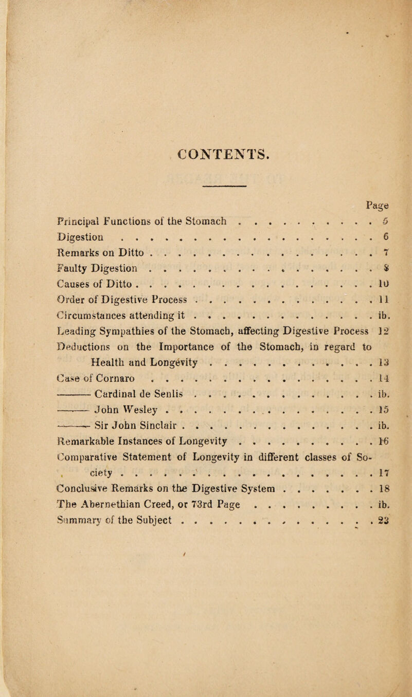 CONTENTS. Page Principal Functions of the Stomach.5 Digestion.6 Remarks on Ditto.7 Faulty Digestion. 5f Causes of Ditto.lo Order of Digestive Process.11 Circumstances attending it.ib. Leading Sympathies of the Stomach, affecting Digestive Process 12 Deductions on the Importance of the Stomach, in regard to Health and Longevity.13 Case of Cornaro.14 -Cardinal de Senlis.ib. —-— John Wesley. 15 ——— Sir John Sinclair.ib. Remarkable Instances of Longevity.16 Comparative Statement of Longevity in different classes of So¬ ciety . 17 Conclusive Remarks on the Digestive System.18 The Abernethian Creed, or 73rd Page.ib. Summary of the Subject.,.23