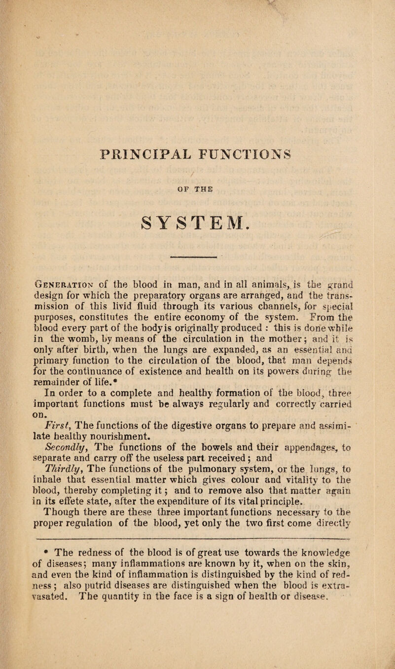PRINCIPAL FUNCTIONS ‘ / OF THE SYSTEM. Generation of the blood in man, and in all animals, is the grand design for which the preparatory organs are arranged, and the trans¬ mission of this livid fluid through its various channels, for special purposes, constitutes the entire economy of the system. From the blood every part of the body is originally produced : this is done while in the womb, by means of the circulation in the mother; and it is only after birth, when the lungs are expanded, as an essential and primary function to the circulation of the blood, that man depends for the continuance of existence and health on its powers during the remainder of life.* In order to a complete and healthy formation of the blood, three important functions must be always regularly and correctly carried on. First, The functions of the digestive organs to prepare and assimi¬ late healthy nourishment. Secondly, The functions of the bowels and their appendages, to separate and carry off the useless part received; and Thirdly, The functions of the pulmonary system, or the lungs, to inhale that essential matter which gives colour and vitality to the blood, thereby completing it; and to remove also that matter again in its effete state, after the expenditure of its vital principle. Though there are these three important functions necessary to the proper regulation of the blood, yet only the two first come directly * The redness of the blood is of great use towards the knowledge of diseases; many inflammations are known by it, when on the skin, and even the kind of inflammation is distinguished by the kind of red¬ ness ; also putrid diseases are distinguished when the blood is extra- vasated. The quantity in the face is a sign of health or disease.