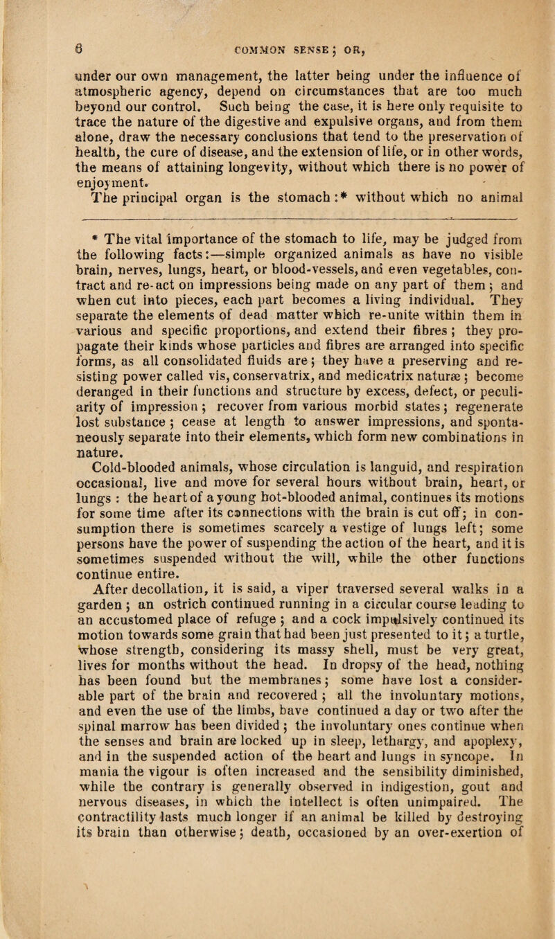 under our own management, the latter being under the influence of atmospheric agency, depend on circumstances that are too much beyond our control. Such being the case, it is here only requisite to trace the nature of the digestive and expulsive organs, and from them alone, draw the necessary conclusions that tend to the preservation of health, the cure of disease, and the extension of life, or in other words, the means of attaining longevity, without which there is no power of enjoyment. The principal organ is the stomach:* without which no animal * The vital importance of the stomach to life, may be judged from the following facts:—simple organized animals as have no visible brain, nerves, lungs, heart, or blood-vessels, ana even vegetables, con¬ tract and re-act on impressions being made on any part of them ; and when cut into pieces, each part becomes a living individual. They separate the elements of dead matter which re-unite within them in various and specific proportions, and extend their fibres ; they pro¬ pagate their kinds whose particles and fibres are arranged into specific forms, as all consolidated fluids are; they have a preserving and re¬ sisting power called vis, conservatrix, and medicatrix naturae ; become deranged in their functions and structure by excess, defect, or peculi¬ arity of impression ; recover from various morbid states; regenerate lost substance ; cease at length to answer impressions, and sponta¬ neously separate into their elements, wrhich form new combinations in nature. Cold-blooded animals, whose circulation is languid, and respiration occasional, live and move for several hours without brain, heart, or lungs : the heart of a young hot-blooded animal, continues its motions for some time after its cannections with the brain is cut off; in con¬ sumption there is sometimes scarcely a vestige of lungs left; some persons have the power of suspending the action of the heart, and it is sometimes suspended without the will, while the other functions continue entire. After decollation, it is said, a viper traversed several walks in a garden ; an ostrich continued running in a circular course leading to an accustomed place of refuge ; and a cock impulsively continued its motion towards some grain that had been just presented to it; a turtle, whose strength, considering its massy shell, must be very great, lives for months without the head. In dropsy of the head, nothing has been found but the membranes; some have lost a consider¬ able part of the brain and recovered ; all the involuntary motions, and even the use of the limbs, have continued a day or twro after the spinal marrow has been divided ; the involuntary ones continue when the senses and brain are locked up in sleep, lethargy, and apoplexy, and in the suspended action of the heart and lungs in syncope. In mania the vigour is often increased and the sensibility diminished, while the contrary is generally observed in indigestion, gout and nervous diseases, in which the intellect is often unimpaired. The Contractility lasts much longer if an animal be killed by destroying its brain than otherwise; death, occasioned by an over-exertion of