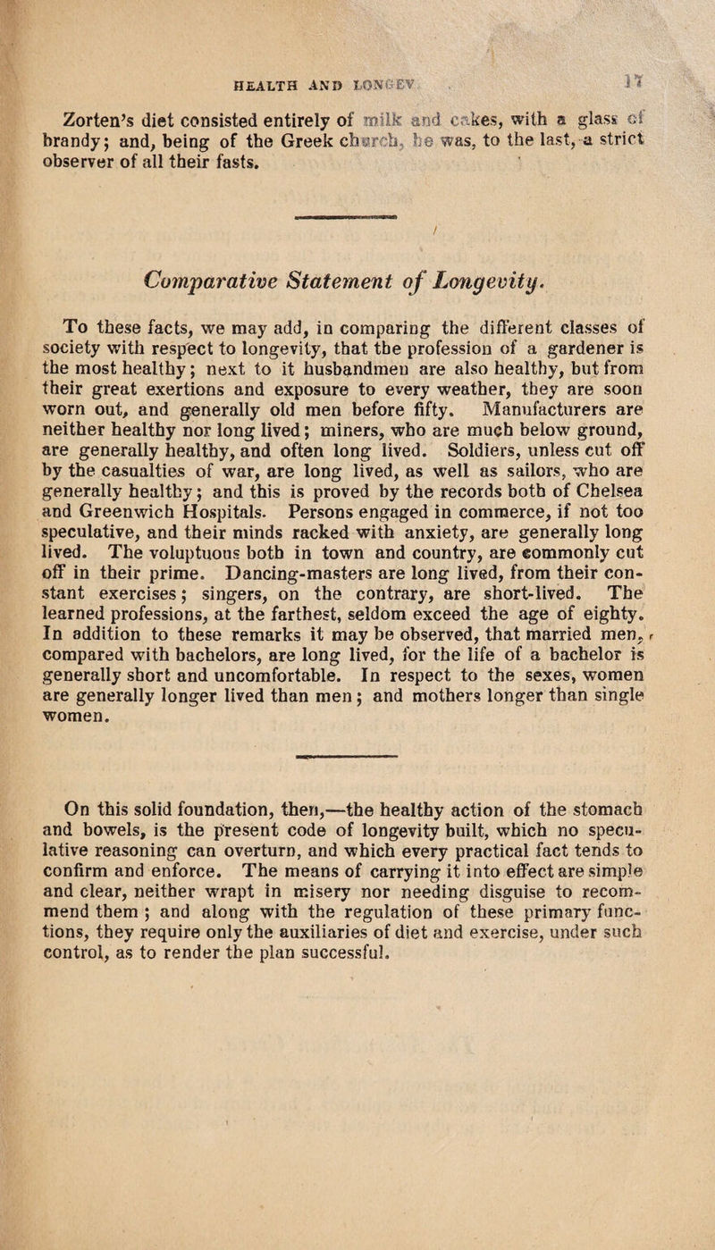 n Zorten’s diet consisted entirely of milk and cakes, with a glass ci brandy; and, being of the Greek char h he was, to the last, a strict observer of all their fasts. Comparative Statement of Longevity. To these facts, we may add, in comparing the different classes of society with respect to longevity, that the profession of a gardener is the most healthy; next to it husbandmen are also healthy, but from their great exertions and exposure to every weather, they are soon worn out, and generally old men before fifty. Manufacturers are neither healthy nor long lived; miners, who are much below ground, are generally healthy, and often long lived. Soldiers, unless cut off by the casualties of war, are long lived, as well as sailors, who are generally healthy; and this is proved by the records both of Chelsea and Greenwich Hospitals. Persons engaged in commerce, if not too speculative, and their minds racked with anxiety, are generally long lived. The voluptuous both in town and country, are commonly cut off in their prime. Dancing-masters are long lived, from their con¬ stant exercises; singers, on the contrary, are short-lived. The learned professions, at the farthest, seldom exceed the age of eighty. In addition to these remarks it may be observed, that married men, r compared with bachelors, are long lived, for the life of a bachelor is generally short and uncomfortable. In respect to the sexes, women are generally longer lived than men; and mothers longer than single women. On this solid foundation, then,—the healthy action of the stomach and bowels, is the present code of longevity built, which no specu¬ lative reasoning can overturn, and which every practical fact tends to confirm and enforce. The means of carrying it into effect are simple and clear, neither wrapt in misery nor needing disguise to recom¬ mend them ; and along with the regulation of these primary func¬ tions, they require only the auxiliaries of diet and exercise, under such control, as to render the plan successful.