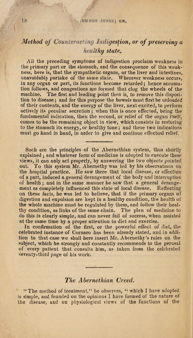 Method of Counteracting Indigestion, or of 'preserving a healthy state. All the preceding symptoms of indigestion proclaim weakness in the primary part or the stomach, and the consequence of this weak¬ ness, here is, that the sympathetic organs, or the liver and intestines, unavoidably partake of the same state. Wherever weakness occurs, in any organ or part, its functions become retarded; hence accumu- tion follows, and congestions are formed that clog the wheels of the machine. The first and leading point then is, to remove this disposi¬ tion to disease; and for this purpose the bowels must first be unloaded of their contents, and the energy of the liver, next excited, to perform actively its peculiar secretion; when this is once effected, being the fundamental indication, then the second, or relief of the organ itself, comes to be the remaining object in view, which consists in restoring to the stomach its energy, or healthy tone; and these two indications must go hand in hand, in order to give and continue effectual relief. Such are the principles of the Abernethian system, thus shortly explained ; and whatever form of medicine is adopted to execute these views, it can only act properly, by answering the two objects pointed out* To this system Mr. Abernethy was led by his observations on the hospital practice. He saw there that local disease, or affection of a part, induced a general derangement of the body and interruption of health ; and in the same manner he saw that a general derange¬ ment as completely influenced this state of local disease. Reflecting on these facts, he was led to believe, that if the primary organs of digestion and expulsion are kept in a healthy condition, the health of the whole machine must be regulated by them, and follow their heal¬ thy condition, as links of the same chain. The plan of medicine to do this is clearly simple, and can never fail of success, w’hen assisted at the same time by a proper attention to diet and exercise. In confirmation of the first, or the powerful effect of diet, the celebrated instance of Cornaro has been already stated, and in addi¬ tion to that case we shall here insert Mr. Abernethy’s rules on the subject, which he strongly and constantly recommends to the perusal of every patient that consults him, as taken from the celebrated seventy-third page of his work. The Abernethian Creed. “The method of treatment,” he observes, “ which I have adopted is simple, and founded on the opinions I have formed of the nature of the disease, and on physiological views of the functions of the