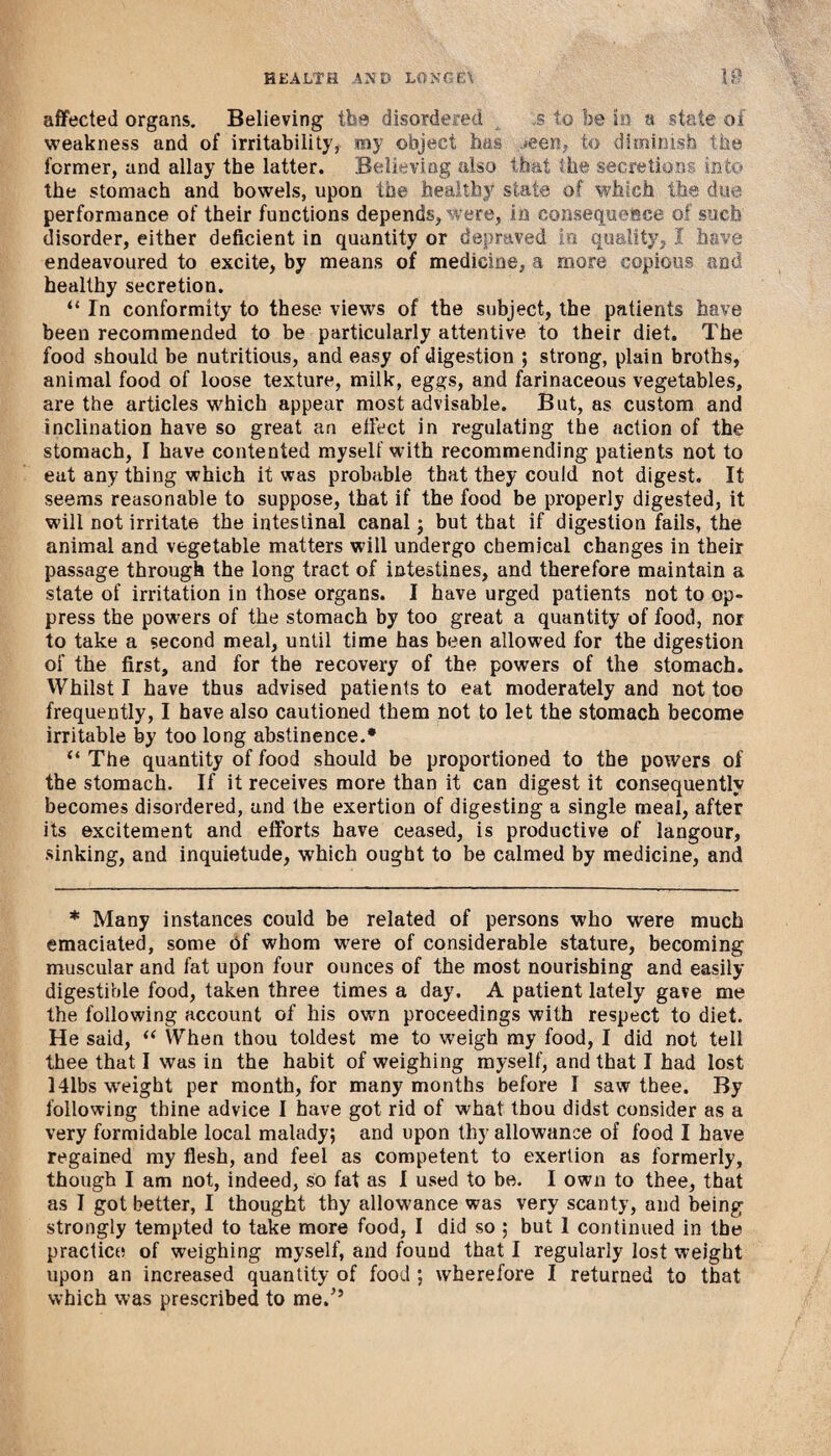 affected organs. Believing the disordered s to be in a state of weakness and of irritability, my object has .*een, to diminish the former, and allay the latter. .Believing also that the secretions into the stomach and bowels, upon the healthy state of which the due performance of their functions depends, were, in consequence of such disorder, either deficient in quantity or depraved in quality, I have endeavoured to excite, by means of medicine, a more copious and healthy secretion. “ In conformity to these views of the subject, the patients have been recommended to be particularly attentive to their diet. The food should be nutritious, and easy of digestion ; strong, plain broths, animal food of loose texture, milk, eggs, and farinaceous vegetables, are the articles which appear most advisable. But, as custom and inclination have so great an effect in regulating the action of the stomach, I have contented myself with recommending patients not to eat any thing which it was probable that they could not digest. It seems reasonable to suppose, that if the food be properly digested, it will not irritate the intestinal canal; but that if digestion fails, the animal and vegetable matters will undergo chemical changes in their passage through the long tract of intestines, and therefore maintain a state of irritation in those organs. I have urged patients not to op¬ press the powers of the stomach by too great a quantity of food, nor to take a second meal, until time has been allowed for the digestion of the first, and for the recovery of the powers of the stomach. Whilst I have thus advised patients to eat moderately and not too frequently, I have also cautioned them not to let the stomach become irritable by too long abstinence.* “ The quantity of food should be proportioned to the powers of the stomach. If it receives more than it can digest it consequently becomes disordered, and the exertion of digesting a single meal, after its excitement and efforts have ceased, is productive of langour, sinking, and inquietude, which ought to be calmed by medicine, and * Many instances could be related of persons who were much emaciated, some of whom were of considerable stature, becoming muscular and fat upon four ounces of the most nourishing and easily digestible food, taken three times a day. A patient lately gave me the following account of his own proceedings with respect to diet. He said, “ When thou toldest me to weigh my food, I did not tell thee that I was in the habit of weighing myself, and that I had lost 14lbs weight per month, for many months before I saw thee. By following thine advice I have got rid of what tbou didst consider as a very formidable local malady; and upon thy allowance of food I have regained my flesh, and feel as competent to exertion as formerly, though I am not, indeed, so fat as I used to be. I own to thee, that as I got better, I thought thy allowance was very scanty, and being strongly tempted to take more food, I did so ; but 1 continued in the practice of weighing myself, and found that I regularly lost weight upon an increased quantity of food ; wherefore I returned to that which was prescribed to me/’