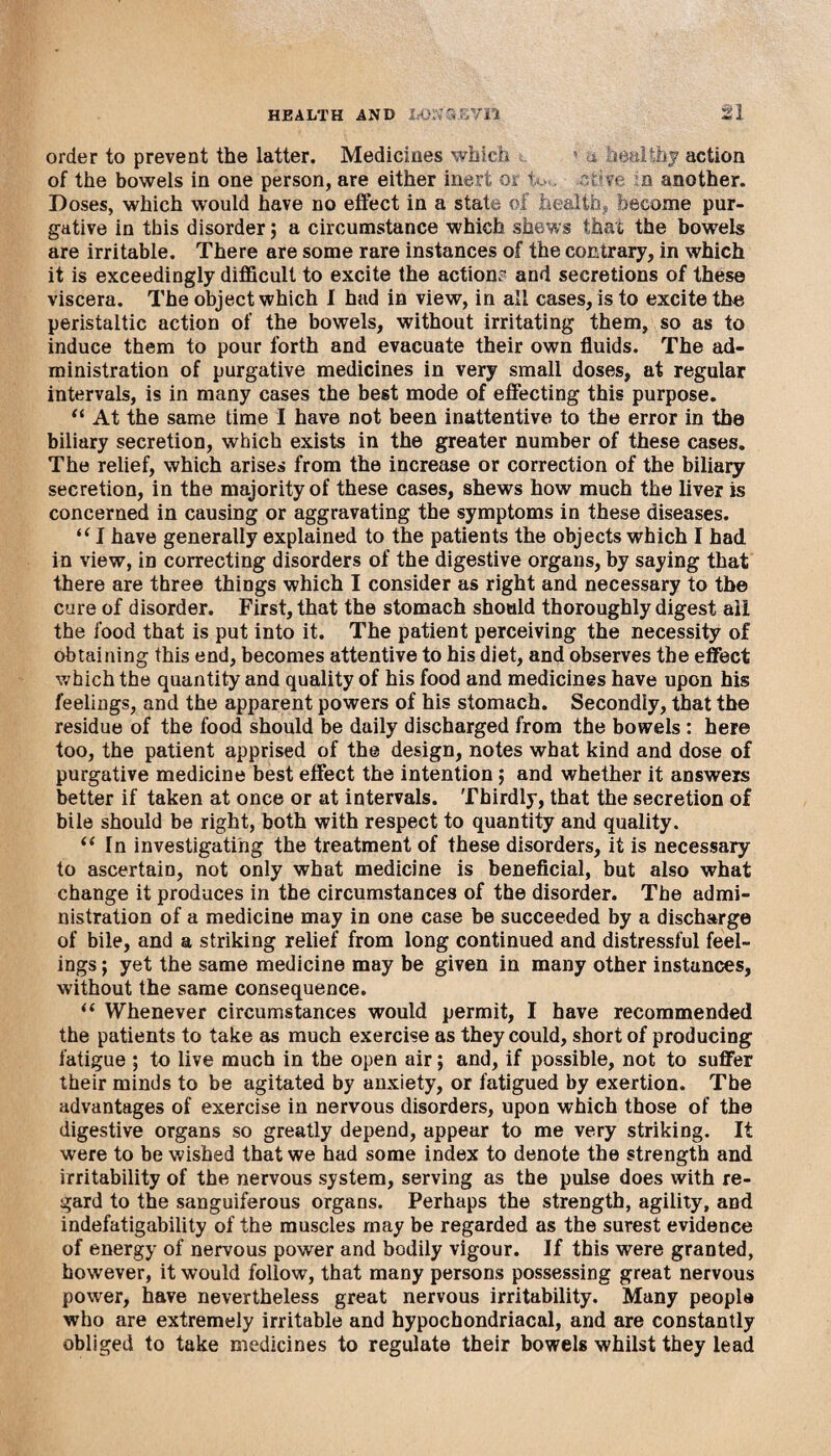 order to prevent the latter. Medicines which ’ a healthy action of the bowels in one person, are either inert or h r v a another. Doses, which would have no effect in a state of health, become pur¬ gative in this disorder; a circumstance which shews that the bowels are irritable. There are some rare instances of the contrary, in which it is exceedingly difficult to excite the action? and secretions of these viscera. The object which I had in view, in all cases, is to excite the peristaltic action of the bowels, without irritating them, so as to induce them to pour forth and evacuate their own fluids. The ad¬ ministration of purgative medicines in very small doses, at regular intervals, is in many cases the best mode of effecting this purpose. “ At the same time I have not been inattentive to the error in the biliary secretion, which exists in the greater number of these cases. The relief, which arises from the increase or correction of the biliary secretion, in the majority of these cases, shews how much the liver is concerned in causing or aggravating the symptoms in these diseases. “ I have generally explained to the patients the objects which I had in view, in correcting disorders of the digestive organs, by saying that there are three things which I consider as right and necessary to the cure of disorder. First, that the stomach should thoroughly digest ail the food that is put into it. The patient perceiving the necessity of obtaining this end, becomes attentive to his diet, and observes the effect which the quantity and quality of his food and medicines have upon his feelings, and the apparent powers of his stomach. Secondly, that the residue of the food should be daily discharged from the bowels : here too, the patient apprised of the design, notes what kind and dose of purgative medicine best effect the intention; and whether it answers better if taken at once or at intervals. Thirdly, that the secretion of bile should be right, both with respect to quantity and quality. “ In investigating the treatment of these disorders, it is necessary to ascertain, not only what medicine is beneficial, but also what change it produces in the circumstances of the disorder. The admi¬ nistration of a medicine may in one case be succeeded by a discharge of bile, and a striking relief from long continued and distressful feel¬ ings ; yet the same medicine may be given in many other instances, without the same consequence. <( Whenever circumstances would permit, I have recommended the patients to take as much exercise as they could, short of producing fatigue ; to live much in the open air; and, if possible, not to suffer their minds to be agitated by anxiety, or fatigued by exertion. The advantages of exercise in nervous disorders, upon which those of the digestive organs so greatly depend, appear to me very striking. It were to be wished that we had some index to denote the strength and irritability of the nervous system, serving as the pulse does with re¬ gard to the sanguiferous organs. Perhaps the strength, agility, and indefatigability of the muscles may be regarded as the surest evidence of energy of nervous power and bodily vigour. If this were granted, however, it would follow, that many persons possessing great nervous power, have nevertheless great nervous irritability. Many people who are extremely irritable and hypochondriacal, and are constantly obliged to take medicines to regulate their bowels whilst they lead