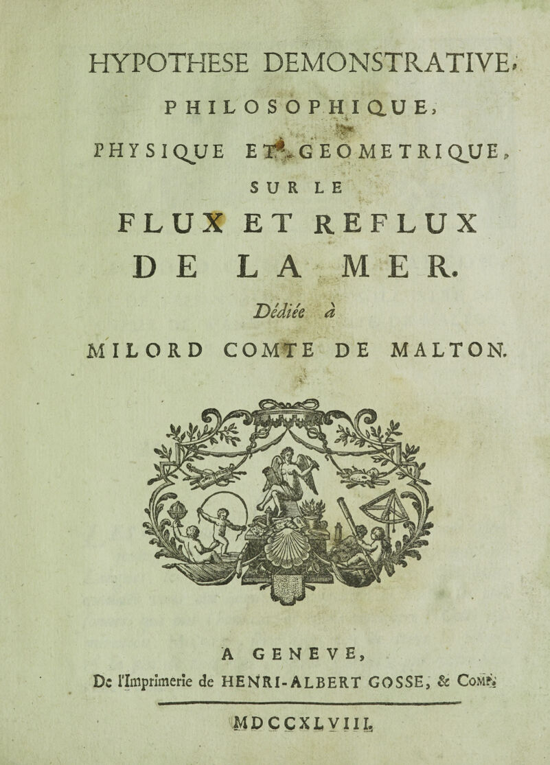 HYPOTHESE DEMONSTRATIVE P H I L O S O PHI au E, - . -i JNjfcO' ■ PHYSIQUE E Yf>G E Q ME T RI QJJE < S U R L E FLUX ET REFLUX D E L A MER. Dédiée à \ ’ ■: i. ’ MILORD COMTE DE MALTON. , i. ✓ ée% ■ - V , A GENEVE, De rimprimerie de HENRI-ALBERT GOSSE, & ComÛ MDCCXLVIII