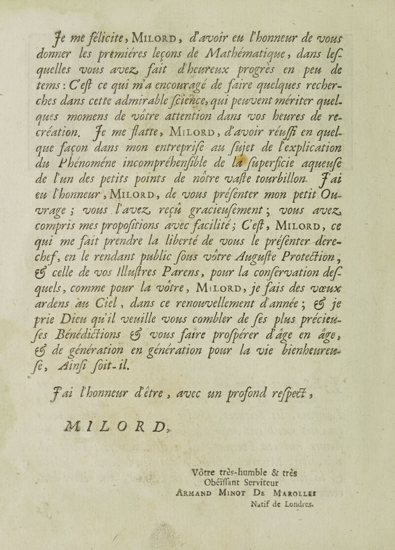 Je me félicite. Milord , d'avoir eu l’honneur de vous donner les premières leçons de Mathématique, dans lef quelles vous avez* fait d heureux progrès en peu de tems : Ce fl ce qui ma encouragé de faire quelques recher¬ ches dans cette admirable fcience, qui peuvent mériter quel¬ ques mornens de vôtre attention dans vos heures de re¬ création. Je me flatte, Mi lord, d’avoir réuffi en quel¬ que façon dans mon entreprifè au fui et de lexplication du Phénomène incompréhenfible de la fuperflcie aqueufè de tun des petits points de nôtre vafle tourbillon. J'ai eu l'honneur, Milord , de vous préfènter mon petit Ou¬ vrage ; vous. l’avez, reçu gracieufement ; vous avez, compris mes propoffions avec facilité ; Ce(l, Milord, ce qui me fait prendre la liberté de vous le préfènter dere¬ chef, en le rendant public fous vôtre dugujle Protection, çfl celle de vos llluftres Parens, pour la confèrvation def quels, comme pour la votre, Milord, je fais des vœux ardens du Ciel, dans ce renouvellement d année ; çf je frie Dieu qu’il veuille vous combler de fès plus précieu- fes Bénédictions vous faire profpérer d’dge en âge, çf de génération en génération pour la vie bienheureux fè, Ainfi fbit-il. Jai l’honneur d être , avec un profond refpeCt ■> Mi L O R D, Vôtre très-humble & très Obéïfïànt Serviteur Armand Minot De Marolleî Natif de Londres. 0