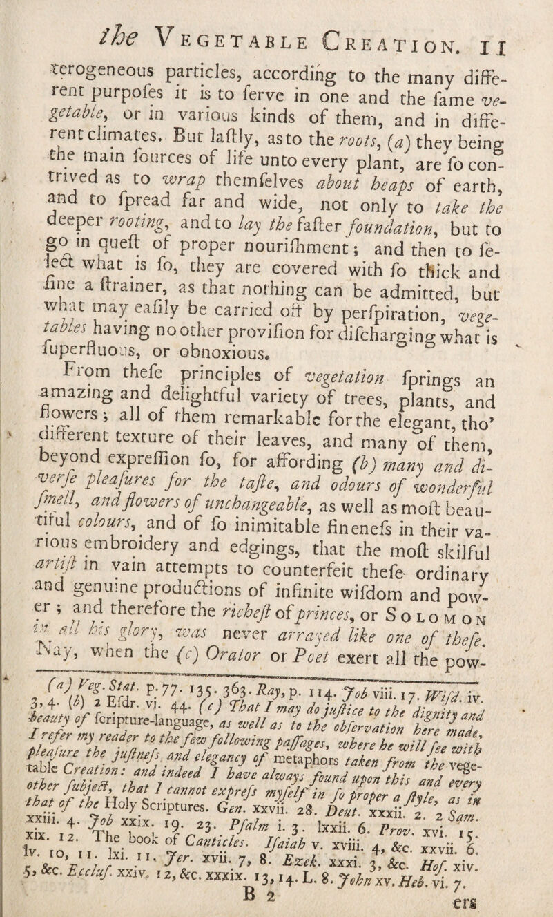 terogeneous particles, according to the many diffe¬ rent purpofes It is to ferve in one and the fame ve¬ getable, or in various kinds of them, and in diffe- rentclimates. But Jattiy, asto t]\s roots, (a) they being the mam fources of life unto every plant, are fo con¬ trived as to wrap themfeJves about heaps of earth, and to fpread far and wide, not only to tahe the dctptv rooting, ^ndto lay the fi&:tT foundation, but to go in queft of proper nourilhment; and then to fe- lect what is fo, they are covered with fo thick and line a Itrainer, as that nothing can be admitted, but w at may eafily be carried oft by perfpiration, vete- tab.es hiving no other provifion for difcharsing what”is fuperfluojs, or obnoxious. Fiom thefe principles of vegetation fprings an amazing and delightful variety of trees, plant?, and flowers; all of them remarkable for the elegant, tho’ aifterent texture of their leaves, and many of them beyond exprelTion fo, for affording (b) many and di- pleafures for the tafte, and odours of wonderful Jmell and flowers of unchangeable, as well as moft beau¬ tiful colours, and of fo inimitable finenefs in their va¬ rious embroidery and edgings, that the moft skilful arti/t in vain attempts to counterfeit thefe- ordinary and genuine produftions of infinite wifdom and pow- er ; and therefore the richefl of princes, or Solomon (/ /iff nln'ir'^' ao-ine — _ i ti ^ . If all Ins glory, was never arrayed like one of thefe. ■Kz I ^ unc or [Dee, C) Orator or Poet exert all the pow- T *35* 3^3* P- Will, ly, I; r ^ ’“y tc the diwnitwZj i auty of fcnpiure-hnguage, « ucell as t, the obfervation hm ilfe ptffpre the juftaefs and elegancy of metaphors taken from thevtat- Zher Z 7^ ^^tse alwayffound ufo/this and Tfrw that^ of the Holy Scriptures. Gen. yJL. i7De! ? '* xxm.4.>^xix .9. ,3. Pfalml^. Iv io'm ki if y Ipifh V. xviii, 4. &e.' xxvii. IV- 10, II. jxj. II, xvu. 7, 8. Exek xjcxi 'i u r • &C Frrt'/r YYi'ar TO 5 JCXXl. 3, Hof. XIV. ■'i.Kc.tcctafxxiw. I2,&c. xxxix. 13.14* L. 8.7,^^xv.iyri.-/i. 7. ® 2 ers