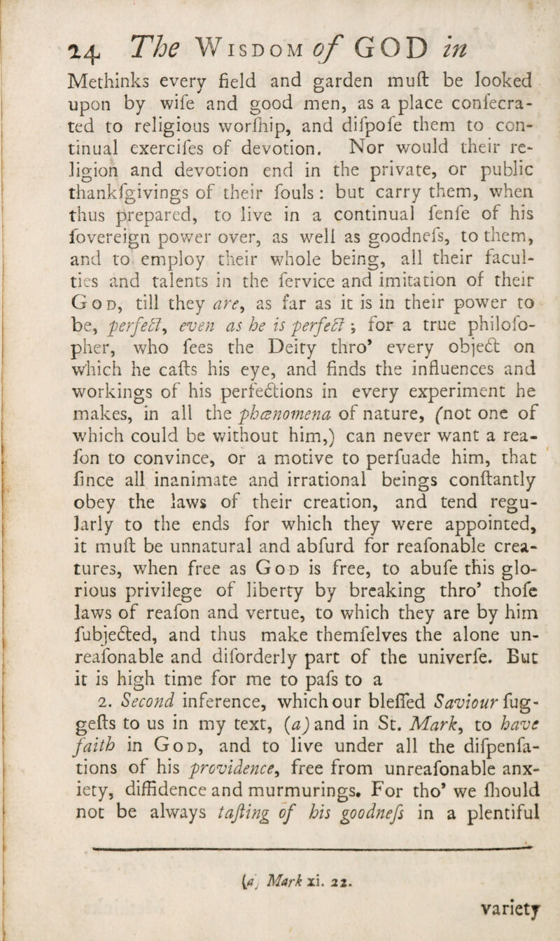 Methinks every field and garden muft be looked upon by wife and good men, as a place confecra- ted to religious worfliip, and difpofe them to con¬ tinual exercifes of devotion. Nor would their re¬ ligion and devotion end in the private, or public thankfgivings of their fouls: but carry them, when thus prepared, to live in a continual fenfe of his fovereign power over, as well as goodnefs, to them, and to. employ their whole being, all their facul¬ ties and talents in the fervice and imitation of their God, till they are^ as far as it is in their power to be, ferfe^l^ even as he is ferfe^ *, for a true philofo- pher, who fees the Deity thro’ every objed: on v/hich he calls his eye, and finds the influences and workings of his perfedions in every experiment he makes, in all xht phcenomena Q^ n2it\JiVty fnot one of which could be without him,) can never want a rea- fon to convince, or a motive to perfuade him, that fince all inanimate and irrational beings conllantly obey the laws of their creation, and tend regu¬ larly to the ends for which they were appointed, it muft be unnatural and abfurd for reafonable crea¬ tures, when free as God is free, to abufe this glo¬ rious privilege of liberty by breaking thro’ thofc laws of reafon and vertue, to which they are by him fubjeded, and thus make themfelves the alone un- reafonable and diforderly part of the univerfe. But it is high time for me to pafs to a 2. Second inference, which our bleflfed Saviour gefls to us in my text, {a) and in St. Mark^ to have faith in God, and to live under all the difpenfa- tions of his providence, free from unreafonable anx¬ iety, diffidence and murmurings. For tho’ we fliould not be always tajling of his goodnefs in a plentiful (rf' Mark xi. ii. variety