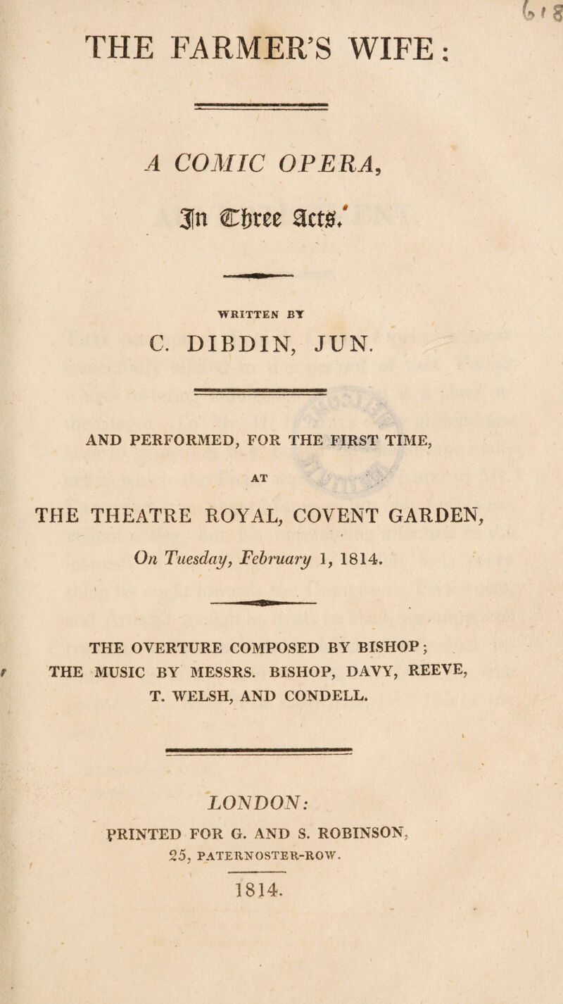 A COJinC OPERA, 31n €t)tte act0.' WRITTEN BY C. DIBDIN, JUN. AND PERFORMED, FOR THE FIRST TIME, AT THE THEATRE ROYAL, COVENT GARDEN On Tuesdayj February 1, 1814. THE OVERTURE COMPOSED BY BISHOP; THE MUSIC BY MESSRS. BISHOP, DAVY, REEVE, T. WELSH, AND CONDELL. LONDON: PRINTED FOR G. AND S. ROBINSON, 25, PATERNOSTEK-ROW. 1814.