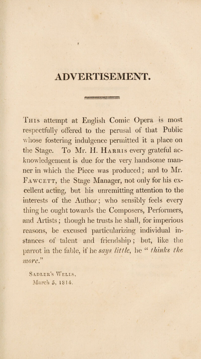 3' I ADVERTISEMENT. This attempt at English Comic Opera is most respectfully offered to the perusal of that Public V hose fostering indulgence permitted it a place on the Stage. To Mr. H. Harris every grateful ac¬ knowledgement is due for the very handsome man¬ ner in which the Piece was produced; and to Mr. Fawcett, the Stage Manager, not only for his ex¬ cellent acting, but his unremitting attention to the interests of the Author; who sensibly feels every thing he ought towards the Composers, Performers, and Artists; though he trusts he shall, for imperious reasons, be excused particularizing individual in¬ stances of talent and friendship; but, like the })ajTot in the fable, if he sa^s little^ he thinks tJw mover Sadlers Wells, March 5, 1814. /