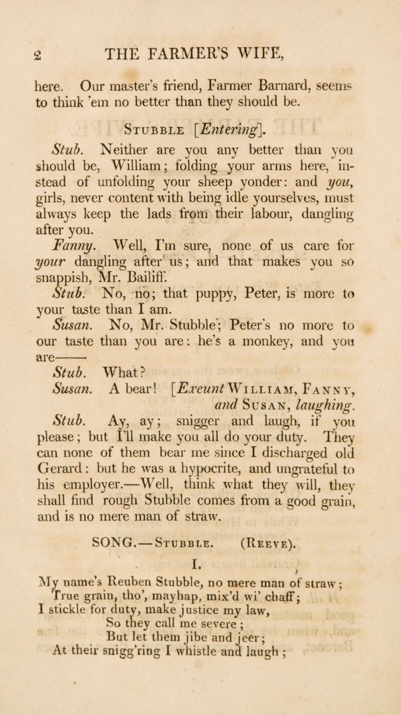 here. Our master’s friend, Farmer Barnard, seems to think ’em no better than they should be. Stubble {Entering. Stub. Neither are you any better tlian you should be, William; folding your arms here, in¬ stead of unfolding your sheep yonder; and yoii^ girls, never content with being idle yourselves, must always keep the lads from their labour, dangling after you. Fanny. Well, I’m sure, none of us care for your dangling after' lis; and that makes you so snappish, Mr. Bailiff. Stub: No, -rip; that puppy, Peter, is more to your taste than I am. Susan. No, Mr. Stubble; Peter’s no more to our taste than you are: he’s a monkey, and you are-- Stub. What? Susan. A bear! William, Fanny, and Susan, laughing. Stub. Ay, ay; snigger and laugh, if you please; but I’ll make you all do your duty. They can none of them bear me since I discharged old Gerard: but he was a hypocrite, and ungrateful to his employer.—Well, think what they will, they shall find rough Stubble comes from a good grain, and is no mere man of straw. SONG. — Stubble. (Reeve). I. I My name’s Reuben Stubble, no mere man of straw; True grain, tho’, mayhap, mix’d wi’ chaff; I stickle for duty, make justice my law, So they call me severe; But let them jibe and jeer; At their snigg’ring I whistle and laugh ;