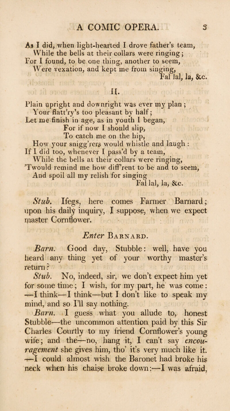 As I did, when light-hearted I drove father’s team, While the bells at their collars were ringing; For I found, to be one thing, another to seem. Were vexation, and kept me from singing, Fal ial, la, &c. ih Plain upright and downright was ever my plan ; Your flattery’s too pleasant by half; Let me finish in age, as in youth I began, ^ For if now I should slip, To catch me on the hip, How your snigg’rers would whistle and laugh : If I did too, whenever I pass’d by a team. While the bells at their collars were ringing, ’Twould remind me how diff rent to be and to seem, And spoil all my relish for singing Fal lal, la, &c. Stub, Ifegs, here comes Farmer Barnard; upon his daily inquiry, I suppose, when we expect ipaster Cornflower. Enter Barnard. Barn, Good day. Stubble: wTll,.have you heard any thing yet of your worthy masters return ? Stub. No, indeed, sir, we don’t expect him yet for some time; I wish, for my part, he was come: —I think—I think—but I don’t like to speak my mind, and so I’ll say nothing. Barn, I guess what you allude to, honest Stubble—the uncommon attentiou paid by this Sir Charles Courtly to my friend Cornflower’s young wife; and the—no, hang it, I can’t say encou¬ ragement she gives him, tho’ it’s very much like it. -r-I could almost wish the Baronet had broke his neck when his chaise broke down:—I was afraid,