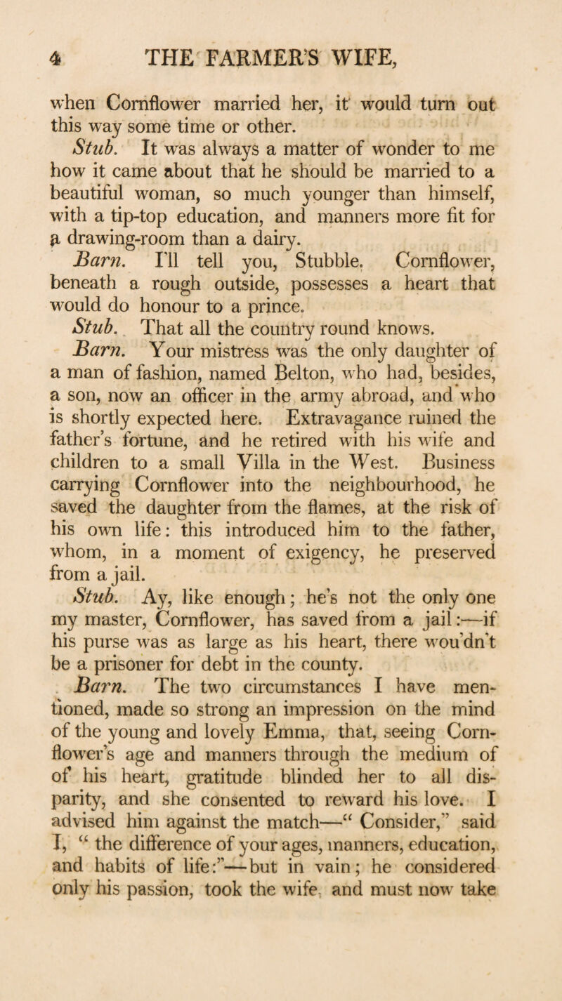 when Cornflower married her, it would turn out this way some time or other. Stub. It was always a matter of wonder to me how it came about that he should be married to a beautiful woman, so much younger than himself, with a tip-top education, and manners more fit for ^ drawing-room than a dairy. Barn. Ill tell you, Stubble. Cornflower, beneath a rough outside, possesses a heart that would do honour to a prince. Stub.. That all the country round knows. Barn. Your mistress was the only daughter of a man of fashion, named Belton, who had, besides, a son, now an officer in the army abroad, and who is shortly expected here. Extravagance ruined the father’s fortune, and he retired with his wife and children to a small Villa in the West. Business carrying Cornflower into the neighbourhood, he saved the daughter from the flames, at the risk of his own life: this introduced him to the father, whom, in a moment of exigency, he preserved from a jail. Stub. Ay, like enough; he’s not the only one my master, Cornflower, has saved from a jail:—if his purse was as large as his heart, there v^ou’dn’t be a prisoner for debt in the county. Barn. The two circumstances I have men¬ tioned, made so strong an impression on the mind of the young and lovely Emma, that, seeing Corn¬ flower s age and manners through the medium of of his heart, gratitude blinded her to all dis¬ parity, and she consented to reward his love. I advised him against the match—Consider,” said T, the difference of your ages, manners, education, and habits of life:”—but in vain; he considered only his passion, took the wife, and must now take