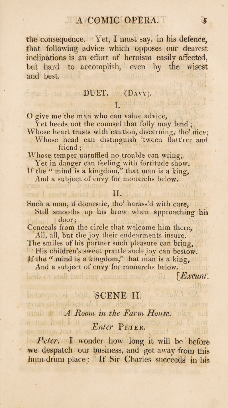 th€ consequence. Yet, I must say, in his defence, that following advice which opposes our dearest inclinations is an effort of heroism easily affected, but hard to accomplish, even by the wisest and best. DUET. (Davy). I. O give me the man who can value advice, Yet heeds not the counsel that folly may lend ; Whose heart trusts with caution, discerning,-tho’ nice; Whose head can distinguish ’tween fiatt’rer and friend ; Whose temper unruffled no trouble can wring, Yet in danger can feeling with fortitude show. If the “ mind is a kingdom,” that man i^ a king, i\nd a subject of envy for monarchs below. II. Such a man, if domestic, tho’ harass’d with care. Still smooths up his brow when approaching his door; Conceals from the circle that welcome him there. All, all, but the joy their endearments insure. The smiles of his partner such pleasure can bring, His children’s sweet prattle such joy can bestow. If the mind is a kingdom,” that man is a king. And a subject of envy for monarchs below. \Eooeunt. SCENE 11. A Room in the Farm House, Enter Peter. Peter, I wonder how long it will be before w’e despatch our business, and get away from this hum-drum place: - If Sir Charles succeeds in his