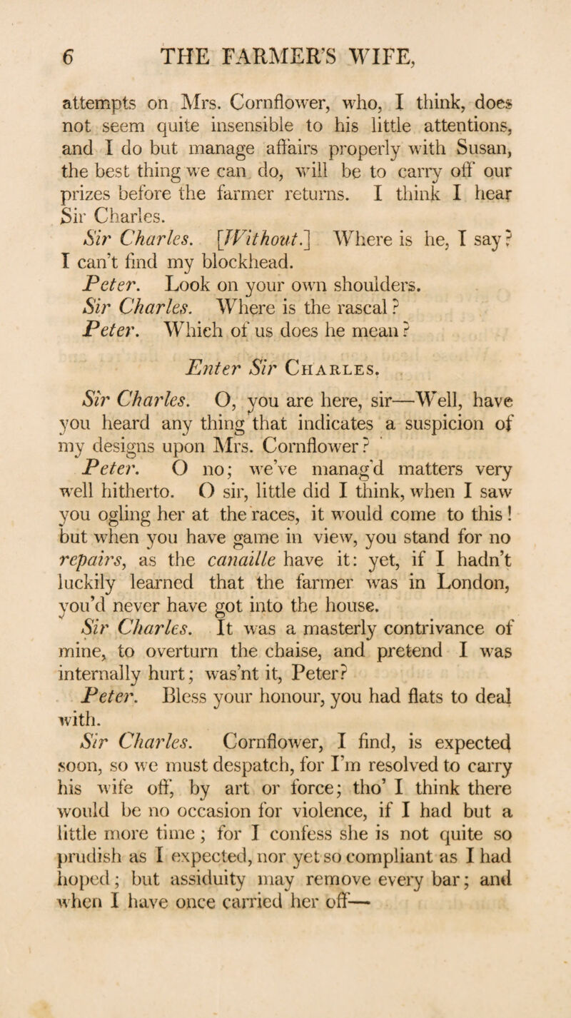 attempts on Mrs. Cornflower, who, I think, does not seem quite insensible to his little attentions, and I do but manage afl'airs properly with Susan, the best thing we can, do, ^vill be to carry ofl* our prizes before the farmer returns. I think I hear Sir Charles. Sir Charles. [IVithoiit.^ Where is he, I say ? I can’t find my blockhead. Peter. Look on your own shoulders. Sir Charles. Where is the rascal ? Peter. Which of us does he mean ? Enter Sir Charles, Sir Charles. O, you are here, sir—Well, have you heard any thing that indicates a suspicion of my designs upon Mrs. Cornflower? Peter. O no; we’ve manag’d matters very well hitherto. O sir, little did I think, when I saw you ogling her at the races, it would come to this! but when you have game in view, you stand for no repairs, as the canaille have it: yet, if I hadn’t luckily learned that the farmer was in London, you’d never have got into the house. Sir Charles. It was a masterly contrivance of mine, to overturn the chaise, and pretend I was internally hurt; was’nt it, Peter? Peter. Bless your honour, you had flats to deal with. Sir Charles. Cornflower, I find, is expected soon, so we must despatch, for I’m resolved to carry his wife ofl’, by art or force; tho’ I think there would be no occasion for violence, if I had but a little more time; for I confess she is not quite so ])rudish as I expected, nor yet so compliant as I had hoped; but assiduity may remove every bar; and when I have once caiTied her off'—