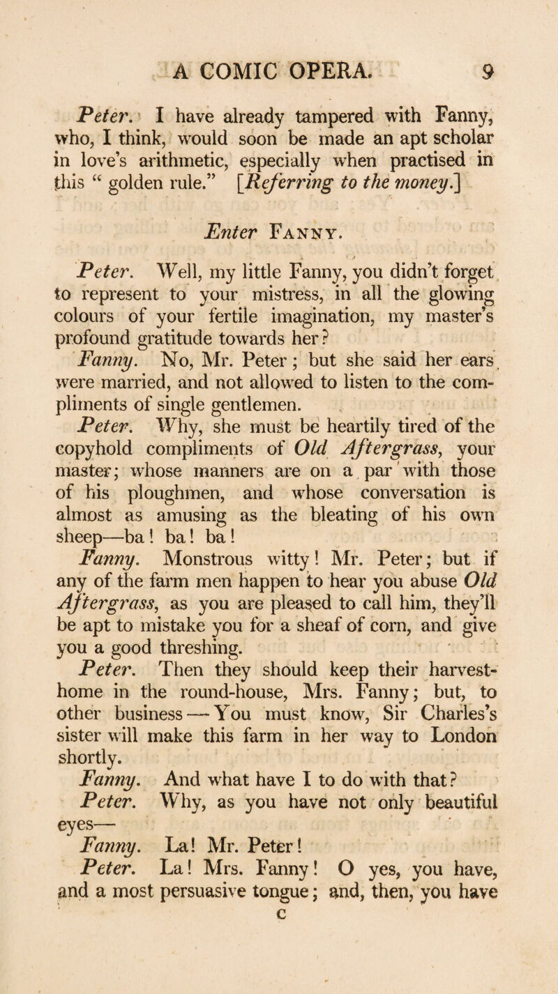 Peter,' I have already tampered with Fanny, who, I think, would soon be made an apt scholar in love’s arithmetic, especially when practised in this golden rule.” [Referring to the money^ Enter Fanny. Peter. Well, my little Fanny, you didn’t forget, to represent to your mistress, in all the glowing colours of your fertile imagination, my master’s profound gratitude towards her? Fanny. No, Mr. Peter; but she said her ears, were married, and not allow^ed to listen to the com¬ pliments of single gentlemen. Peter. Why, she must be heartily tired of the copyhold compliments of Old Aftergrass, your master; whose manners are on a par'with those of his ploughmen, and w^hose conversation is almost as amusing as the bleating of his own sheep—ba! ba! ba! . Fanny. Monstrous witty! Mr. Peter; but if any of the farm men happen to hear you abuse Old Aftergrass, as you are pleased to call him, they’ll be apt to mistake you for a sheaf of corn, and give you a good threshing. Peter. Then they should keep their harvest- home in the round-house, Mrs. Fanny; but, to other business — You must know, Sir Charles’s sister will make this farm in her way to London shortly. Fanny, And w hat have I to do w ith that ? Peter. Wliy, as you have not only beautiful eyes— Fanny. La! Mr. Peter! Peter. La! Mrs. Fanny! O yes, you have, and a most persuasive tongue; and, then, you have c
