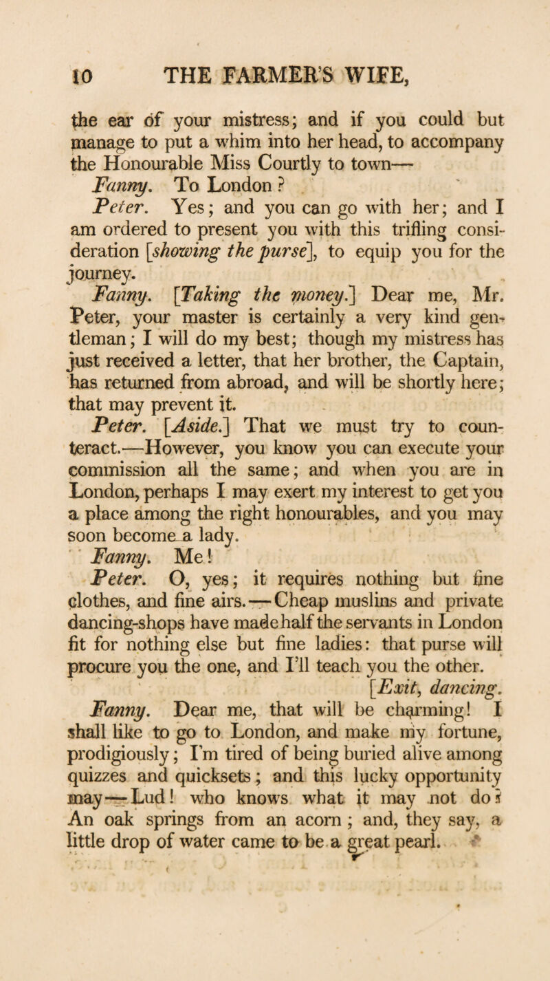 tlie ear of your mistress; and if you could but manage to put a whim into her head, to accompany the Honourable Miss Courtly to town— Fanny, To London ? Peter, Yes; and you can go with her; and I am ordered to present you with this trifling consi¬ deration \showing the purse\ to equip you for the journey. Fanny, [Taking the money^ Dear me, Mr. Peter, your master is certainly a very kind gem tleman; I will do my best; though my mistress has just received a letter, that her brother, the Captain, has returned from abroad, and will be shortly here; that may prevent it. Peter, [Aside^ That we must try to coun¬ teract.—However, you know you can execute your commission all the same; and when you are in London, perhaps I may exert my interest to get you a place among the right honourables, and you may soon becomaa lady. Fanny, Me! Peter, O, yes; it requires nothing but fine clothes, and fine airs. —Cheap muslins and private dancing-shops have made half the servants in London fit for nothing else but fine ladies: that purse will procure you the one, and I’ll teach you the other. [^Exit^ dancmg, Fanny, Dear me, that will be ch^’ining! I shall like to go to London, and make niy fortune, prodigiously; Lm tired of being buried alive among quizzes and quicksets; and this lucky opportunity may—Lud! who know s what it may not do s' An oak springs from an acorn; and, they say, a little drop of water came to be. a great pearl.