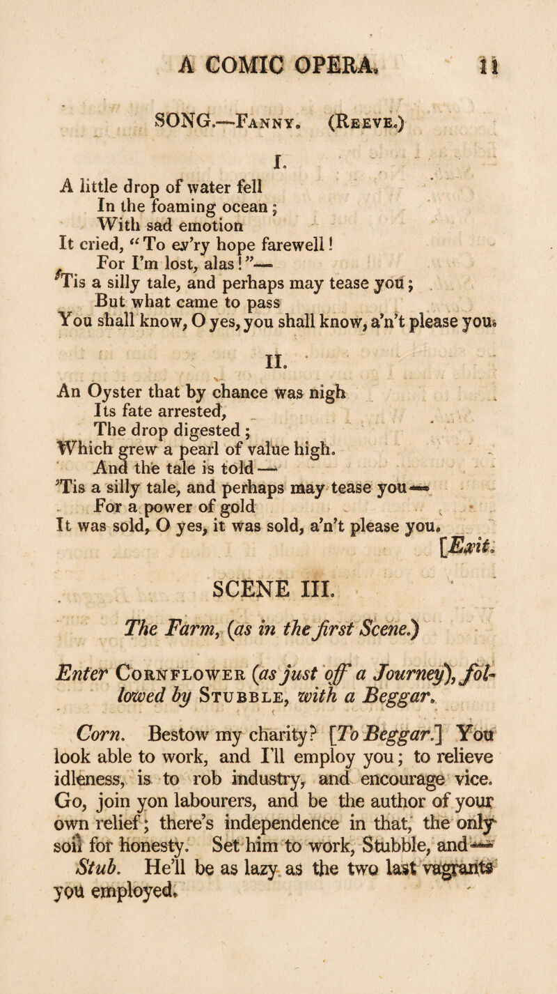 SONG.—Fanny, (Reeve.) A little drop of water fell In the foaming ocean; With sad emotion  It cried, To ev’ry hope farewell! For Fm lost, alas! ”— ^is a silly tale, and perhaps may tease you; . But what came to pass You shall know, O yes, you shall know, aVt please yous IL An Oyster that by chance was nigh Its fate arrested. The drop digested; Which grew a pearl of value high. . And the tale is told - ^Tis a silly tale, and perhaps may'tease you-«. — * For a.power of gold . ^ - It was sold, O yes, it was sold, a’nT please you, scene hi. The Farm, {as in thefirst Scehe^ I Enter Cornflower {asjust qfi a Journey), fioU lowed by Stubble, with a Beggar^ r ^ k . . ■ Corn, Bestow my chTarity? [Zb Ybtt' look able to work, and Ill employ you; to relieve idleness, is to rob industry^ and encourage vice. Go, join yon labourers, and be the author of yoiu: own relief; there’s independence in that,' the orily soil for honesty. Set him ^to work, Stubble, and'-*^ Stub, Hell be as lazy, as the two last vagraritfi’ yon employed;