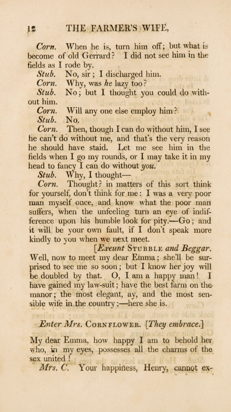 Corn, When he is, turn him off; but what is become of old Gerrard ? I did not see him in the fields as I rode by. Stub, No, sir ; I discharged him. Corn, Why, was he lazy too ? Stub, No; but I thought you could do with¬ out him. Cor7i, Will any one else employ him ? Stub, No. Corn, Then, though I can do without him, I see he can’t do without me, and that’s the very reason he should have staid. Let me see him in the fields when I go my rounds, or I may take it in my head to fancy I can do without you. Stub, Why, I thought— . Corn, Thought? in matters of this sort think for yourself, don’t think for me: I was a very poor man myself once, and know what the poor man suffers, when the unfeeling turn an eye of indif¬ ference upon his humble look for pity.—Go; and it will, be your own fault, if I don’t speak more kindly to you when we next meet. [Exeunt Stubble mid Beggar. Well, now to meet my dear Emma; she’ll be sur¬ prised to see me so soon; but I know her joy -will be doubled by that. O, I am a happy man! I have gained my law-suit; have the best farm on the- manor; the most elegant, ay, and the most sen¬ sible w'ife in. the countiy;—here she is. Enter Mrs. Cornflower. [They embrace^ My dear Emma, how happy I am to behold her who, in my eyes, possesses all the charms of the sex united ! Mrs. C. Your happiness, Henry, cannot ex-