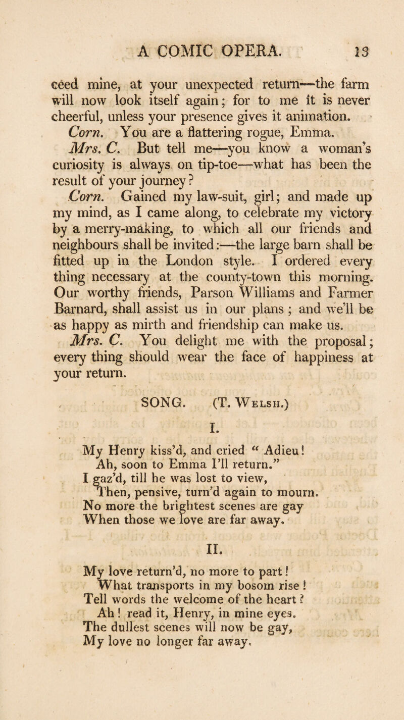 ceed mine, at your unexpected return—the farm will now look itself again; for to me it is never cheerful, unless your presence gives it animation. Corn. You are a flattering rogue, Emma. Mrs. C. But tell me—you know a woman’s curiosity is always on tip-toe—what has been the result of your journey ? Corn. Gained my law-suit, girl; and made up my mind, as I came along, to celebrate my victory by a merry-making, to which all our friends and neighbours shall be invited:—the large barn shall be fitted up in the London style. I ordered every thing necessary at the county-town this morning. Our worthy ftdends, Parson Williams and Farmer Barnard, shall assist us in our plans ; and well be -as happy as mirth and friendship can make us. Mrs. C. You delight me with the proposal; every thing should wear the face of happiness at your retum. SONG. (T. Welsh.) I. My Henry kiss’d, and cried Adieu! Ah, soon to Emma I’ll return.” 11. My love return’d, no more to part! What transports in my bosom rise ! Tell words the welcome of the heart ? Ah ! read it, Henry, in mine eyes. The dullest scenes will now be gay, My love no longer far away. y