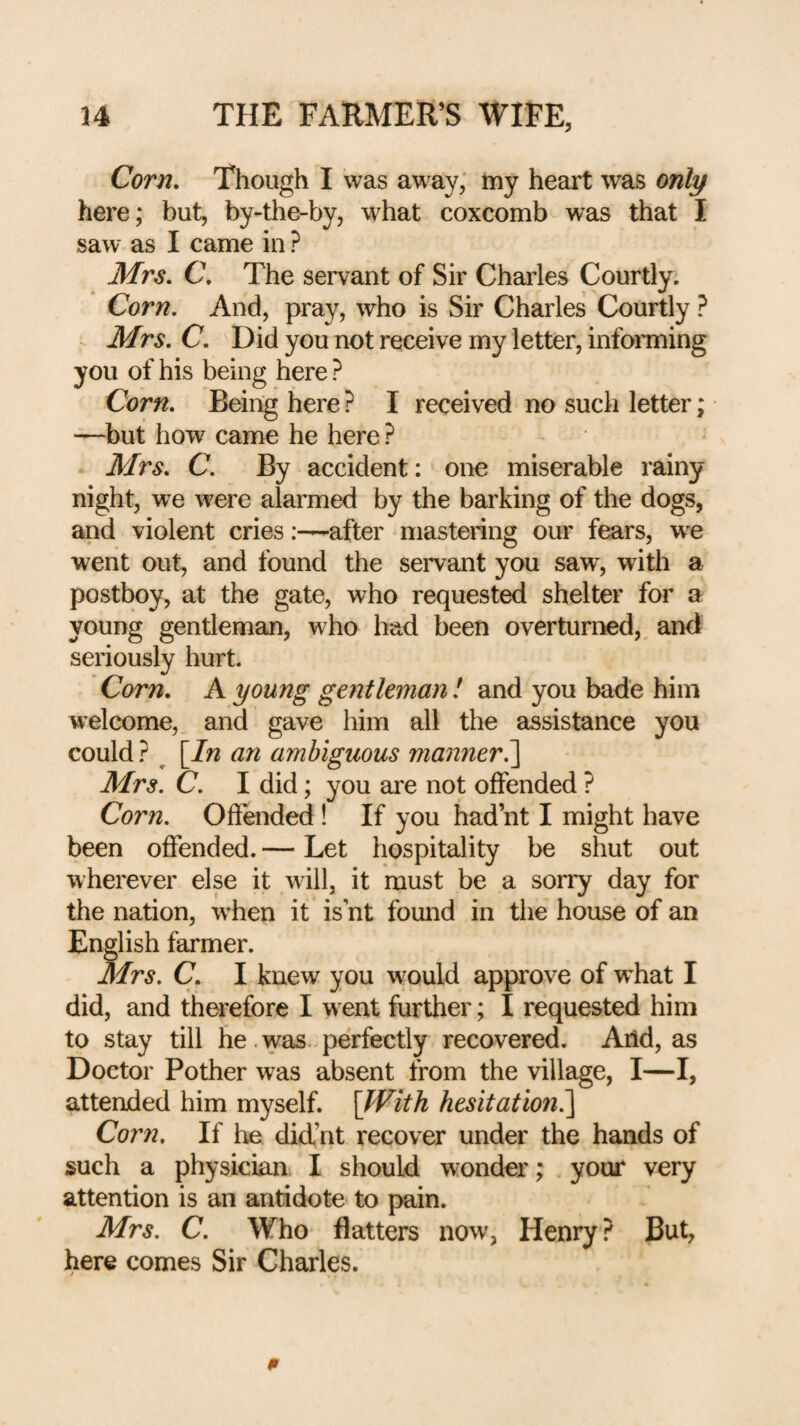 Corn, Though I was aw ay, my heart was only here; but, by-the-by, what coxcomb was that I saw as I came in ? Mrs. C. The servant of Sir Charles Courtly. Corn. And, pray, who is Sir Charles Courtly ? Mrs. C. Did you not receive my letter, informing you of his being here ? Corn. Being here ? I received no such letter; —but how came he here ? . Mrs. C. By accident: one miserable rainy night, we were alarmed by the barking of the dogs, and violent cries:—after mastering our fears, we went out, and found the servant you saw, with a postboy, at the gate, who requested shelter for a young gentleman, who had been overturned,^ and seriously hurt. Corn. A young gentleman I and you bade him welcome, and gave him all the assistance you could ? ^ [7/2 an ambiguous manner^ Mrs. C. I did; you are not offended ? Corn. Offended ! If you had’nt I might have been offended. — Let hospitality be shut out wherever else it will, it must be a sorry day for the nation, w'hen it is nt found in the house of an English farmer. Mrs. C. I knew you would approve of wLat I did, and therefore I w ent further; I requested him to stay till he .was. perfectly recovered. Arid, as Doctor Pother w^as absent from the village, I—I, attended him myself. [fVith hesitation?)^ Corn. If he did’nt recover under the hands of such a physician I should wonder; your very attention is an antidote to pain. Mrs. C. Who flatters now, Henry ? But, here comes Sir Charles.