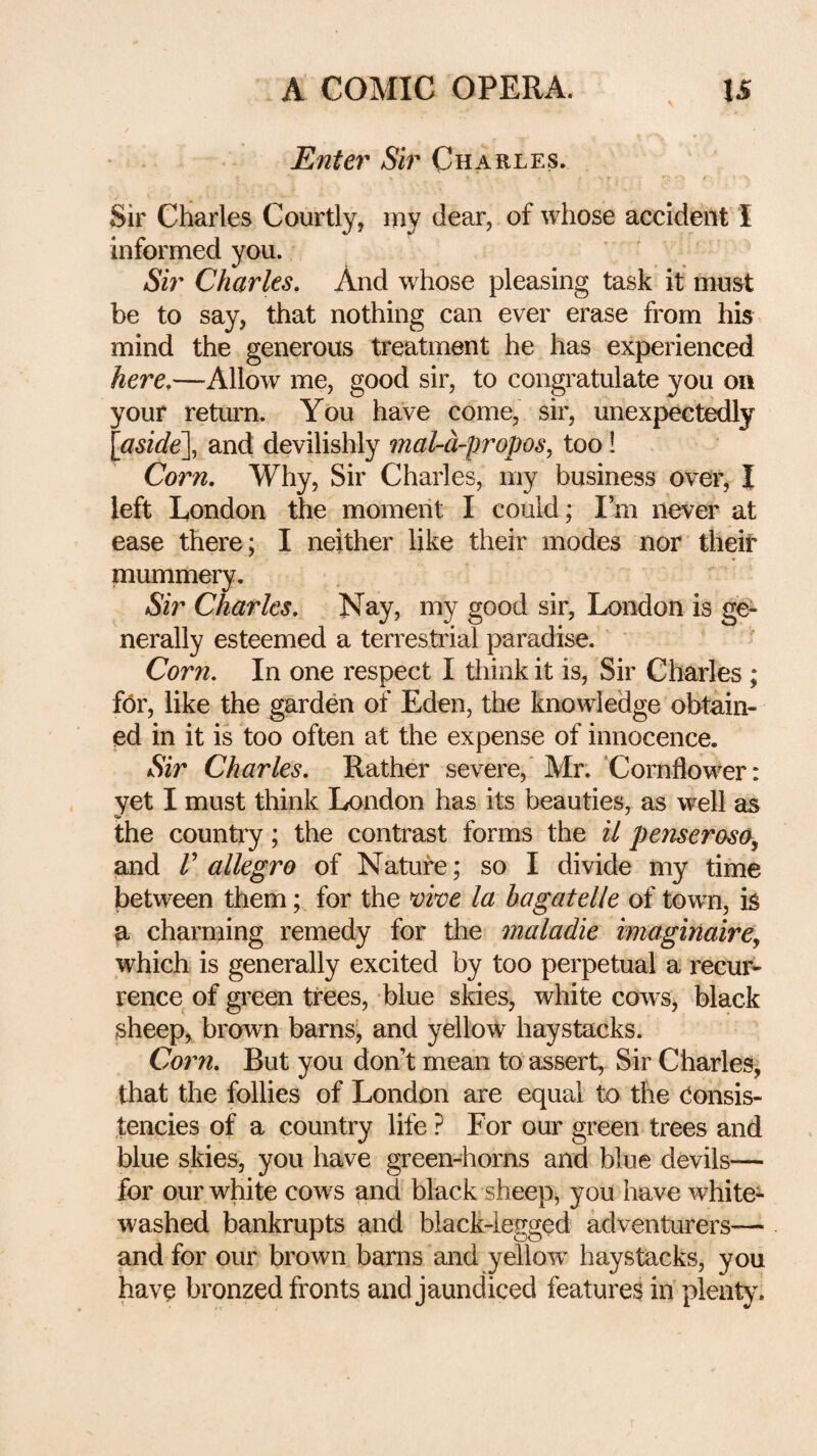 Enter Sir Charles. Sir Charles Courtly, my dear, of whose accident I informed you. Sir Charles. And whose pleasing task it must be to say, that nothing can ever erase from his mind the generous treatment he has experienced here.—Allow me, good sir, to congratulate you on your return. You have come, sir, unexpectedly {aside\ and devilishly mal-d-propos, too 1 Corn. Why, Sir Charles, my business over, I left London the moment I could; Im never at ease there; I neither like their modes nor their mummery. Sir Charles. Nay, my good sir, London is ge¬ nerally esteemed a terrestrial paradise. Corn. In one respect I think it is. Sir Charles ; for, like the garden of Eden, the knowledge obtain¬ ed in it is too often at the expense of innocence. Sir Charles. Rather severe, Mr. Cornflower: yet I must think London has its beauties, as well as the country; the contrast forms the il penserosa^ tmd r allegro of Nature; so I divide my time between them; for the mve la bagatelle of town, is a charming remedy for the maladie imaginairey which is generally excited by too perpetual a recur¬ rence of green trees, blue skies, white cows, black sheep, brown barns, and yellow haystacks. Co7m. But you don’t mean to assert. Sir Charles, that the follies of London are equal to the Consis¬ tencies of a country life ? For our green trees and blue skies, you have green-horns and blue devils— for our white cows and black sheep, you have white¬ washed bankrupts and black-legged adventurers— and for our brown barns and yellow^ haystacks, you have bronzed fronts and jaundiced features in plenty.