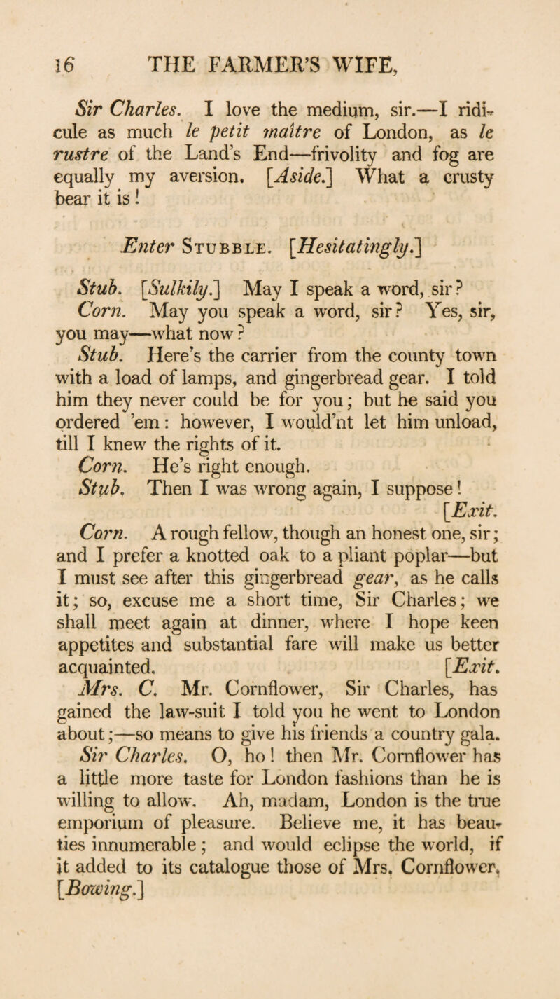 Sir Charles. I love the medium, sir.—I ridi^ cule as much le petit rnaitre of London, as le rust re of the Land’s End—frivolity and fog are equally my aversion. [Aside^ What a crusty bear it is! Enter Stubble. [Hesitatingly,'] Stub. [Sulkily^ May I speak a word, sir ? Corn. May you speak a word, sir? Yes, sir, you may—what now ? Stub. Here’s the carrier from the county town with a load of lamps, and gingerbread gear. I told him they never could be for you; but he said you ordered ’em: however, I would’nt let him unload, till I knew the rights of it. Corn. He’s right enough. Stub, Then I was wrong again, I suppose! [Exit. Corn. A rough fellow, though an honest one, sir; and I prefer a knotted oak to a pliant poplar—but I must see after this gingerbread gear, as he calls it; so, excuse me a short time. Sir Charles; iv’e shall meet again at dinner, where I hope keen appetites and substantial fare will make us better acquainted, [Exit, Mrs. C, Mr. Cornflower, Sir Charles, has gained the law-suit I told you he went to London about;—so means to give his friends a country gala. Sir Charles. O, ho 1 then ]\Ir. Cornflower has a little more taste for London fashions than he is willing to allow. Ah, madam, London is the tme emporium of pleasure. Believe me, it has beam ties innumerable ; and would eclipse the world, if it added to its catalogue those of Mrs, Cornflower, [Bowing?^