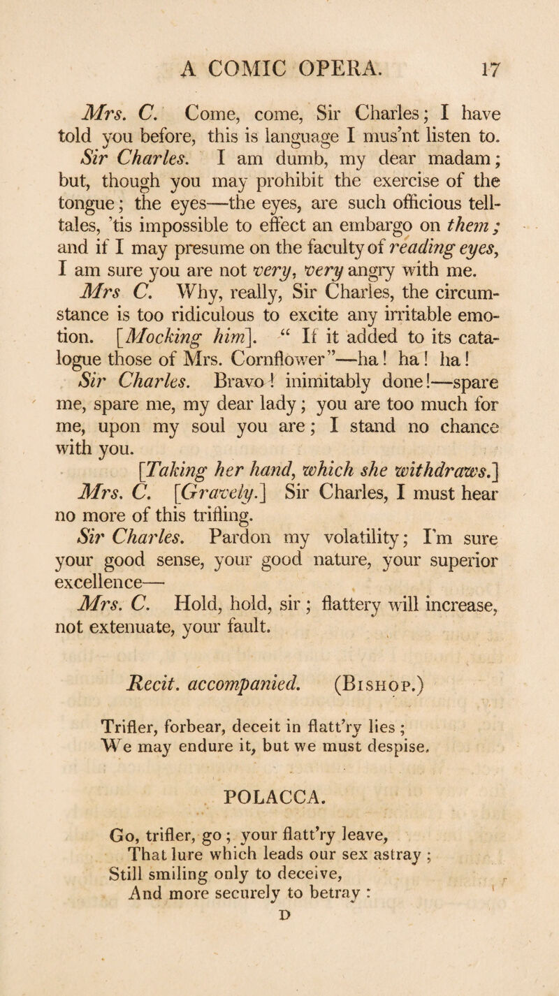 Mrs. C, Come, come, Sir Charles; I have told you before, this is language I mus’nt listen to. Sir Charles. I am dumb, my dear madam; but, though you may prohibit the exercise of the tongue; the eyes—the eyes, are such officious tell¬ tales, ’tis impossible to effect an embargo on them ; and if I may presume on the faculty of reading eyes^ I am sure you are not t’en/, ^ery angry with me. Mrs C. Why, really. Sir Charles, the circum¬ stance is too ridiculous to excite any irritable emo¬ tion. [^Mocking him\. “ 11 it added to its cata¬ logue those of Mrs. Cornflower”—ha! ha! ha! Sir Charles. Bravo I ininiitably done!—spare me, spare me, my dear lady; you are too much for me, upon my soul you are; I stand no chance with you. \Taking her hand, which she withdraws^ Mrs. C. [Gra^^ely.^ Sir Charles, I must hear no more of this trifling. Sir Charles. Pardon my volatility; I’m sure your good sense, your good nature, your superior excellence— Mrs. C. Hold, hold, sir ; flattery will increase, not extenuate, your fault. Recit. accompanied. (Bishop.) Trifler, forbear, deceit in flatt’ry lies ; We may endure it, but we must despise. . POLACCA. Go, trifler, go ; your flattVy leave, That lure which leads our sex astray ; Still smiling only to deceive, And more securely to betray : ‘ D