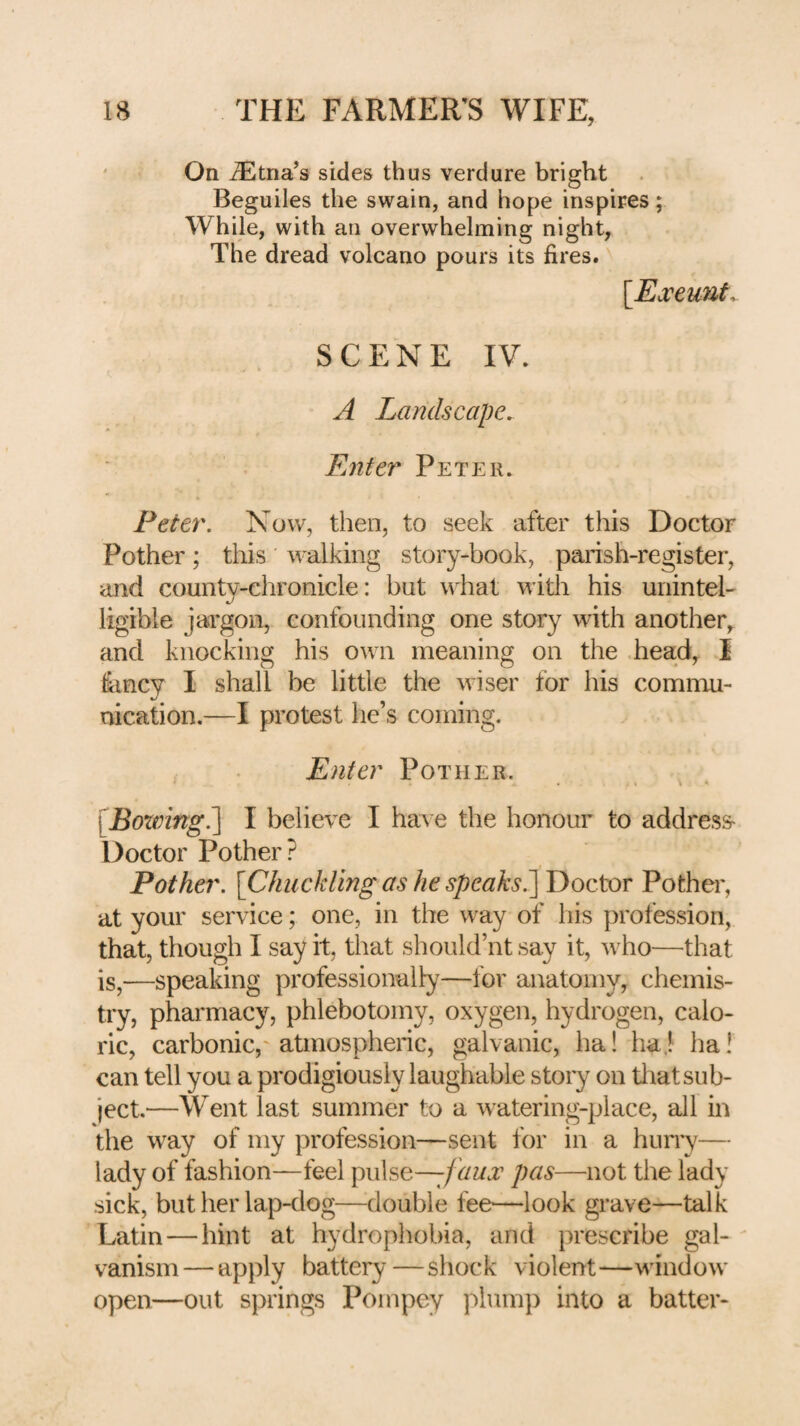 ' On ^Etna’s sides thus verdure bright Beguiles the swain, and hope inspires; While, with an overwhelming night, The dread volcano pours its fires. [Ea:eunf^ SCENE IV. A Landscape. Enter Peter. Peter. Now, then, to seek after this Doctor Pother; this walking story-book, parish-register, and county-chronicle: but what with his unintel¬ ligible jargon, confounding one story with another, and knocking his own meaning on the .head, I fiincy I shall be little the wiser for his commu¬ nication.—I protest he’s coming. Enter Pother. . v . [Bowing?^ I believe I have the honour to address- Doctor Pother? Pother. [Chuckling as he speaks^ Doctor Pother, at your service; one, in the way of his profession, that, though I say it, that should’nt say it, who—that is,—speaking professionally—for anatomy, chemis¬ try, pharmacy, phlebotomy, oxygen, hydrogen, calo¬ ric, carbonic,' atmospheric, galvanic, ha! haj ha! can tell you a prodigiously laughable story on tliat sub¬ ject.—Went last summer to a watering-place, all in the way of my profession—sent for in a hurn^— lady of fashion—feel \)\\\s(i—f aux pas—not the lady sick, but her lap-dog—double fee—look grave—talk Latin — hint at hydrophobia, and prescribe gal- - vanism — apply battery — shock violent—window open—out springs Pompey plump into a batter-