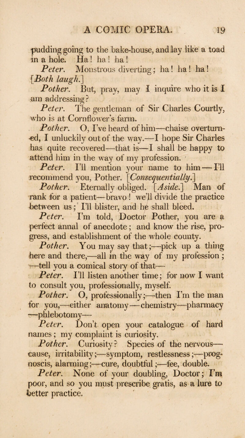 pudding going to the bake-house, and lay like a toad in a hole. Ha! ha! ha I Peter, Monstrous diverting; ha! ha! ha! {Both laugh ^ Pother, But, pray, may I inquire who it is I am addressing? Peter, The gentleman of Sir Charles Courtly, who is at Cornflower’s farm. Pother, O, I’ve heard of him—chaise overturn¬ ed, I unluckily out of the way.—I hope Sir Charles has quite recovered—that is—I shall be happy to attend him in the way of my profession. ' Peter, I’ll mention your name to him — I’ll recommend you. Pother. \Consequentially, Pother, Eternally obliged. [Aside,^ Man of rank for a patient—bravo! we’Jl divide the practice between us; ’ I’ll blister, and h^ shall bleed. Peter, I’m told, Doctof Pother, you are a perfect annal of anecdote; and know the rise, pro¬ gress, and establishment of the whole county. Pother, You may say that;—pick up a thing here and there,—all in the way of my profession; ■—tell you a comical story of that—> Peter, I’ll listen another time; for now I w^ant to consult you, professionally, myself. Pother, O, professionally;—-then I’m the man for you,—either anatomy—chemistry—pharmacy —phlebotomy— Peter, Don’t open your catalogue of hard names; my complaint is curiosity. Pother, Curiosity? Species of the nervous— cause, irritability;—symptom, restlessness;—pix)g- noscis, alarming;—cure, doubtful;—fee, double. Peter, None of your doubling. Doctor; I’m poor, and so you must prescribe gratis, as a lure to better practice.
