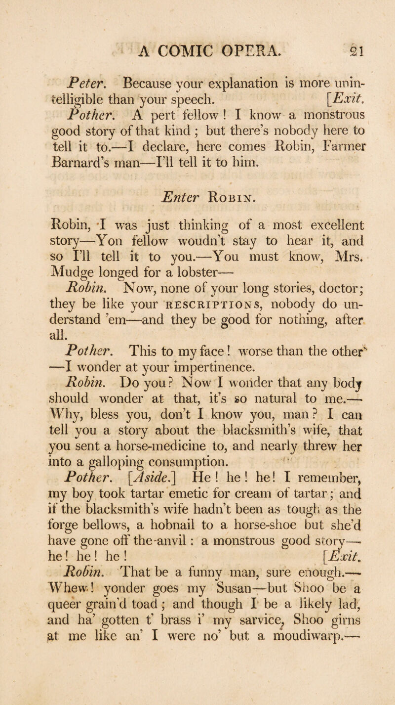 Peter. Because your explanation is more unin¬ telligible than your speech. \_Exit. Pother. A pert fellow ! I know a monstrous good story of that kind ; but there’s nobody here to tell it to.—I declare, here comes Robin, Farmer Barnard’s man—I’ll tell it to him. Enter Robin. Robin, *I was just thinking of a most excellent story—Yon fellow woudn’t stay to hear it, and so I’ll tell it to you.—You must know, Mrs. Mudge longed for a lobster— Robin. Now, none of your long stories, doctor; they be like your rescript ions, nobody do un¬ derstand ’em—and they be good for nothing, after all. Pother. This to my face! worse than the other'' —I wonder at your impertinence. Robin. Do you? Now I wonder that any body should wonder at that, it’s so natural to me.— Why, bless you, don’t I know you, man ? I can tell you a story about the blacksmith’s wife, that you sent a horse-medicine to, and nearly threw her into a galloping consumption. Pother. [Aside.] He! he! he! I remember, my boy took tartar emetic for cream of tartar; and if the blacksmith’s wife hadn’t been as tough as the forge bellows, a hobnail to a horse-shoe but she’d have gone off the-anvil: a monstrous good story—• he! he ! he ! [Exit. Robin. That be a funny man, sure enough.— Whew! yonder goes my Susan-7-but Shoo be a queer grain’d toad; and though I‘ be a likely lad, and ha’ gotten t’ brass i’ my sarvice, Shoo girns at me like an’ I were no’ but a moudiwarp.—