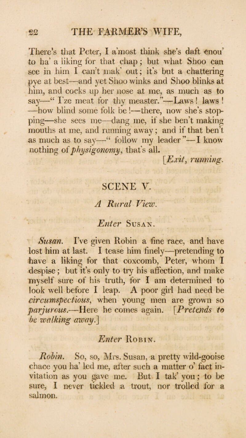 There’s that Peter, I a’most tiiink she’s daft enou’ to ha’ a liking for that chap; but what Shoo can see in him I can’t inak' out; it’s but a chattering pye at best—-and yet Shoo winks and Shoo blinks at him, and cocks up her nose at me, as much as to say—Fze meat for thy measter.”—Laws ! laws ! —how blind some folk be!—there, now she’s stop¬ ping—she sees me—dang me, if she ben’t making mouths at me, and running aw ay; and if that ben’t as much as to say—follow my leader”—I know' nothing of physigonomy, that’s all. [Exit, 7'umii)ig. SCENE V. A Rural View. Enter Susan, ^ Susan. I’ve given Robin a fine race, and have lost him at last. I tease him finely—pretending to have a liking for that coxcomb, Peter, whom I despise; but it’s only to try his affection, and make myself sure of his truth, for I am determined to ' look w^elh before I leap. A poor girl had need be circumspectious, wLen young men are grown so parjurous.—Here he comes again. \Pretends to be walking axmy?\ Enter Robin. Robin, So, so, Mrs. Susan, a pretty wdld-gooise chace you ha’ led me, after such a matter o’ fact in¬ vitation as you gave me. But I tak’ you; to be sure, I never tickled a trout, nor trolled for a salmon.