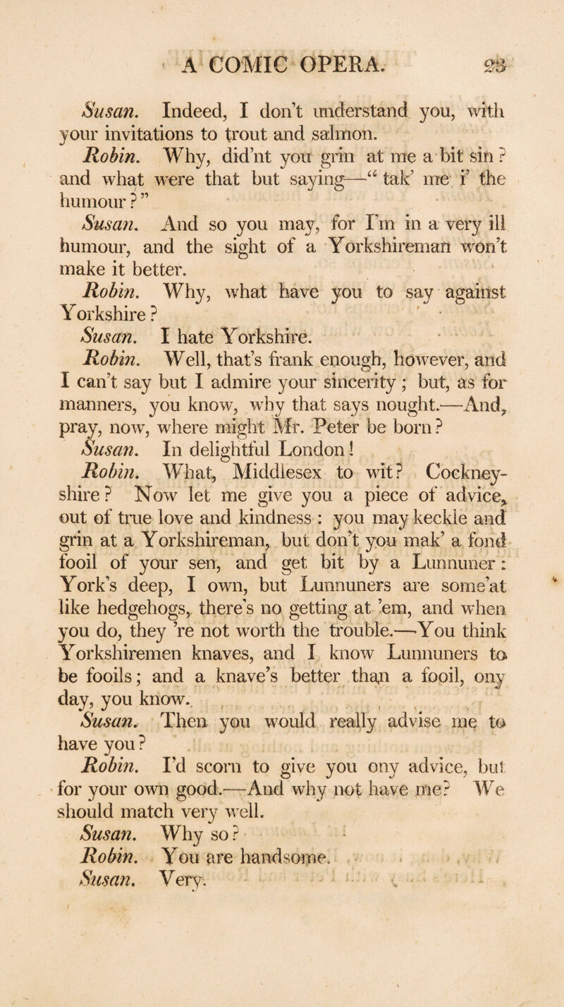 Susan. Indeed, I don’t understand you, with your invitations to trout and salmon. Robin. Why, did’nt you grin at me a bit sin? and what w’^ere that but sayin^^—tak’ me i’ the humour?” Susan. And so you may, for I’m in a very ill humour, and the sight of a Yorkshireman won’t make it better. Robin. Why, what have you to say against Yorkshire? * • Susan. I hate Yorkshire. Robin. Well, that’s frank enough, however, and I can’t say but I admire your sincerity; but, as for manners, you know, why that says nought.—Andy pray, now, where might Mr. Peter be born ? Susan. In delightful London! Robin. What, Middlesex to wit? Cockney^ shire? Now let me give you a piece of advice^ out of true love and kindness : you may keckle and grin at a Yorkshireman, but don’t you mak’ a fond fooil of your sen, and get bit by a Lunnuner: York’s deep, I own, but Lunnuners are some’at like hedgehogs,, there’s no getting at ’em, and when you do, they ’re not worth the trouble.—-You think Yorkshiremen knaves, and I know Lunnuners ta be foods; and a knave’s better tha,n a fooil, ony day, you know.. Susan. Then you w^ould really advise me to have you ? / Robm. I’d scorn to give you ony advice, but • for your own good.—And why not have me? We should match very well. Susan. Why so ? Robin. You are handsome. - , Susan. Very. • ■* . I