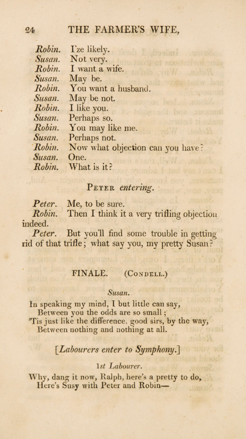 Robin. I’ze likely. Susan. Not very. Robin. I want a wife. Susan. May be. Robin. You want a husband, Susan. May be not. Robin. I like you. Susan. Perhaps so. Robin. You may like me. Susan. Perhaps not. 'Robin. Now what objection can you have: Susan. One. Robin. What is it? Peter entering. Peter. Me, to be sure. Robin. Then I think it a very trifling objection indeed. Peter. But you’ll find some trouble in getting rid of that trifle; what say you, my pretty Susan ? FINALE. (CONDELL.) Susan. In speaking my mind, 1 but little can say, Between you the odds are so small; 'Tis just like the difference, good sirs, by the way, Between nothing and nothing at all. [^Labourers enter to Symphony^ Laboure?'. Why, dang it now, Ralph, here’s a pretty to do, Here’s Susy with Peter and Robin—