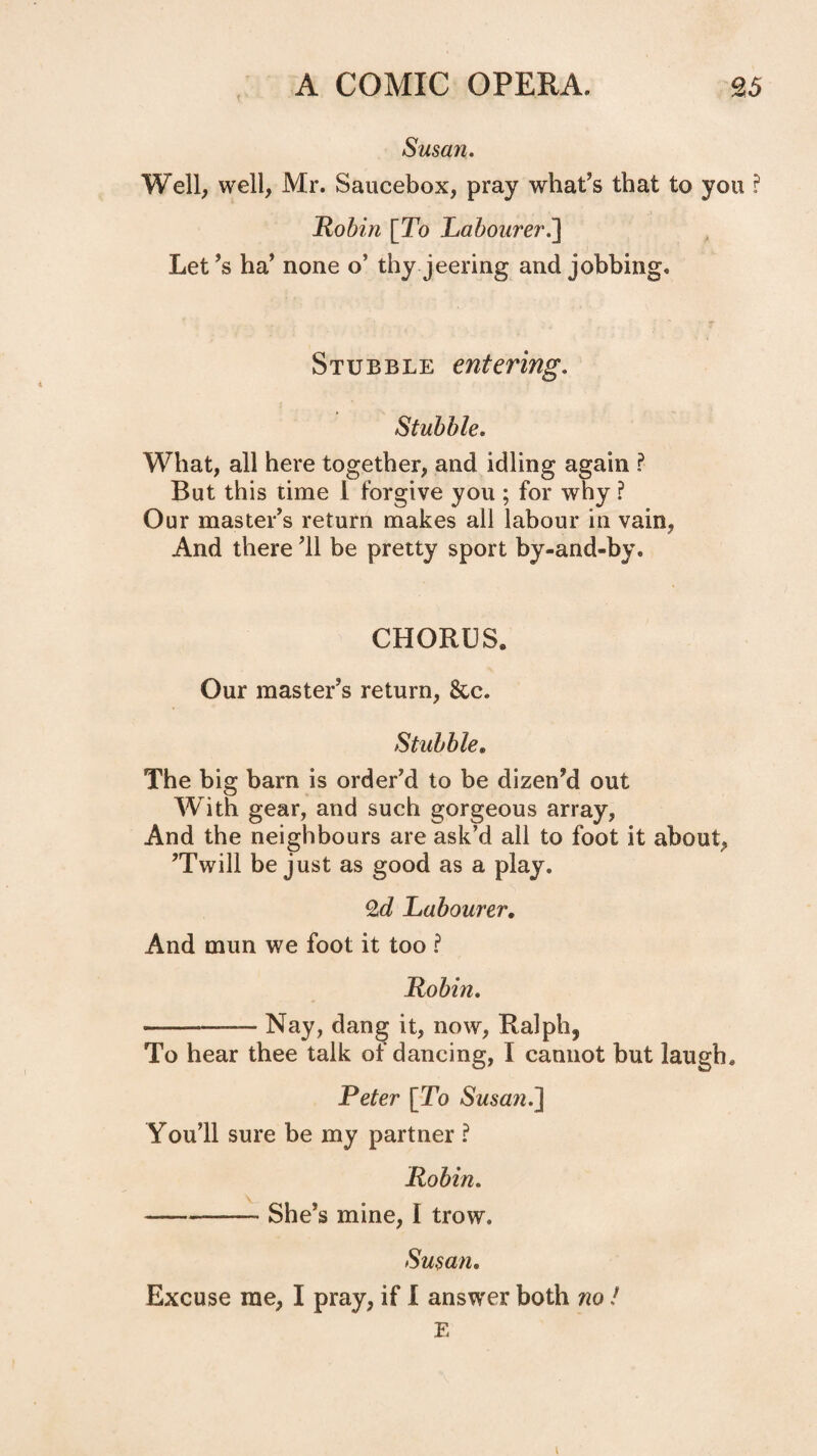 Susan. Well, well, Mr. Saucebox, pray what’s that to you ? Robin [To Labourer.'\ Let’s ha’ none o’ thy jeering and jobbing. Stubble entering. Stubble, What, all here together, and idling again I But this time 1 forgive you ; for why ? Our master’s return makes all labour in vain, And there ’ll be pretty sport by-and-by. CHORUS. Our master’s return, 8cc. Stubble, The big barn is order’d to be dizen’d out With gear, and such gorgeous array, And the neighbours are ask’d all to foot it about, ’Twill be just as good as a play. 2d Labourer, And mun we foot it too ? Robin. -Nay, dang it, now, Ralph, To hear thee talk of dancing, I cannot but laugh. Peter [To Susaji.^ You’ll sure be my partner P Robin. -She’s mine, I trow. Susan, Excuse me, I pray, if I answer both no! E \