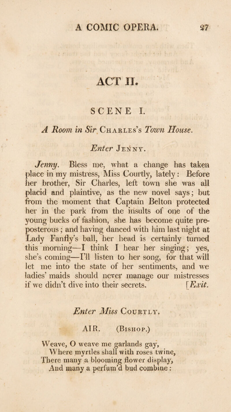 ACT !!• SCENE 1. A Room in Charles’s Town House, Enter Jenny. Jenny, Bless me, what a change has taken place in my mistress, Miss Courtly, lately: Before her brother. Sir Charles, left town she was all placid and plaintive, as the new novel says; but from the moment that Captain Belton protected her in the park from the insults of one of the young bucks of fashion, she has become quite pre¬ posterous ; and having danced with him last night at Lady Fanfly’s ball, her head is certainly turned this morning—I think I hear her singing; yes, she’s coming—I’ll listen to her song, for that will let me into the state of her sentiments, and we ladies’ maids should never manage our mistresses if we didn’t dive into their secrets, Enter Miss Courtly. AIR. (Bishop.) Weave, O weave me garlands gay, Where myrtles shall with roses twine, There many a blooming flower display, And many a perfum’d bud combine :