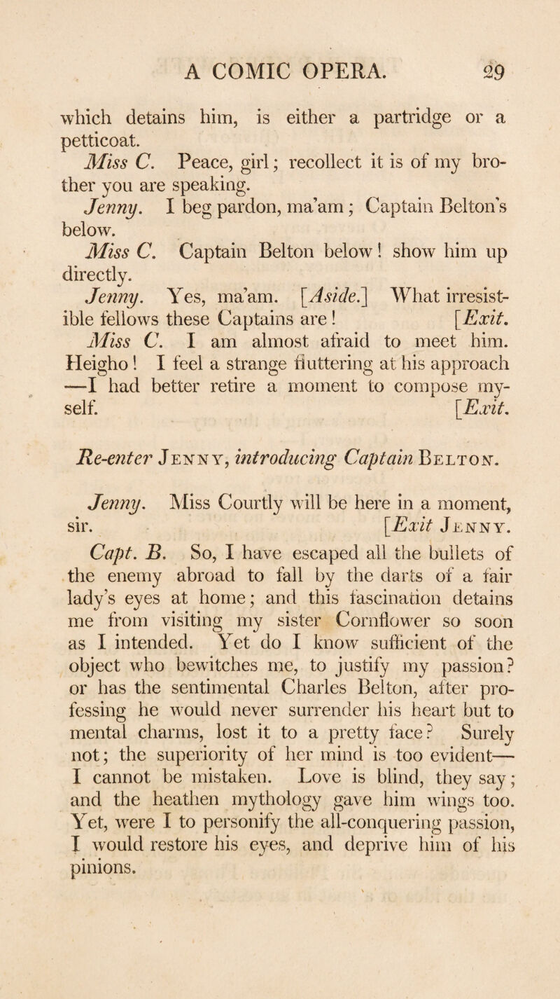 which detains him, is either a partridge or a petticoat. Miss C. Peace, girl; recollect it is of my bro¬ ther you are speaking. Jenny. I beg pardon, ma’am; Captain Belton’s below. Miss C. Captain Belton below! show him up directly. Jenny. Yes, ma’am. [Aside^ What irresist¬ ible fellows these Captains are ! \^Exit, Miss C. I am almost afraid to meet him. Pleigho! I feel a strange buttering at his approach —I had better retire a moment to compose my¬ self. \_Exit, Re-enter' Jeivny, introducing Captain Belton, Jenny. IMiss Courtly will be here in a moment, sir. [Exit Jenny. Capt. B. So, I have escaped all the bullets of the enemy abroad to fall by the darts of a fair lady’s eyes at home; and this fascination detains me from visiting my sister Cornflower so soon as I intended. Yet do I know sufficient of the object who bewitches me, to justify my passion? or has the sentimental Charles Belton, alter pro¬ fessing he would never surrender his heart but to mental charms, lost it to a pretty face? Surely not; the superiority of her mind is too evident— I cannot be mistaken. Love is blind, they say; and the heathen mythology gave him wings too. Yet, were I to personify the all-conquering passion, I would restore his eyes, and deprive him of his pinions.