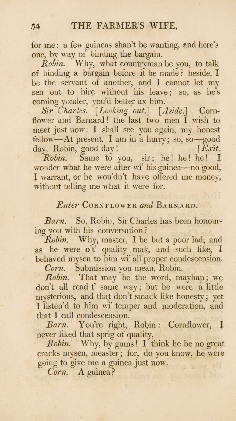 for me: a few guineas shan’t be wanting, and here’s one, by way of binding the bargain. Robin. Why, what countryman be you, to talk of binding a bargain before it be made ? beside, I be the servant of another, and I cannot let my sen out to hire without his leave; so, as he’s coming yonder, you’d better ax him. Sir (Sharks. \Looking out^ \^Aside?\ Corn¬ flower and Barnard! the last two men I wish to meet just now: I shall see you again, my honest fellow—At present, I am in a hurry; so, so—good day, Robin, good day! [Exit. Robin, Same to you, sir; he! he! he! I wonder what he were after wi’ his guinea—no good, I warrant, or he wou’dn’t have offered me money, without telling me w^hat it w^ere for. Enter Cornflower and Barnard. Barn. So, Robin, Sir Charles has been honour¬ ing you with his conversation ? Robin. Why, master, I be but a poor lad, and as he w^ere o’t’ quality mak, and such like, I behaved mysen to him wi’ all proper condescension. Corn. Submission you mean, Robin. Robin. That may be the word, mayhap; we don’t all read t’ same way; but he were a little mysterious, and that don’t smack like honesty; yet I listen’d to him wi’ temper and moderation, and that I call condescension. Barn. You’re right, Robin: Cornflow’er, I never liked that sprig of quality. Robin. Why, by gums! I think he be no great cracks mysen, measter; for, do you know, he were going to give me a guinea Just now. Corn. A guinea ?
