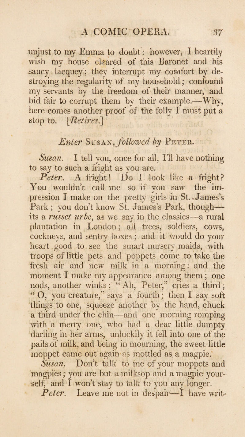 unjust to my Emma to doubt: however, I heartily wish my house ekared of this Baronet and his saucy lacquey ; they interrupt my comfort by de¬ stroying the regularity of my household; confound my servants by the freedom of their manner, and bid fair to corrupt them by their example.—Why, here comes another proof of the folly I must put a stop to. [Ret'bxs^ Enter ^\jsA^,follozved by Peter. Susan. I tell you, once for all. Ill have nothing to say to such a fright as you are. Peter. A fright 1 Do I look like a fright? You wouldn’t call me so if you saw the im¬ pression I make on the pretty girls in St. vJames's Park ; you don’t know St. James’s Park, though— its a russet urbe., as we say in the classics—a rural plantation in London; all trees, soldiers, cow's, cockneys, and sentry boxes ; and it would do your heart good to see the smart nursery maids, with troops of little pets and poppets come to take the fresh air and new milk in a morning: and the moment I make my appearance among them; one nods, another winks; Ah, Peter,” cries a third; “ O, you creature,” says a fourth; then I say soft things to one, squeeze another by the hand, chuck a third under the chin—and one morning romping with a merry one, who had a dear little dumpty darling in her arms, unluckily it fell into one of the pails of milk, and being in mourning, the sweet little moppet came out again as mottled as a magpie. Susan. Don’t talk to me of your moppets and magpies; you are but a milksop and a magpie your¬ self, and I won’t stay to talk to you any longer. Peter. Leave me not in despair—I have writ-