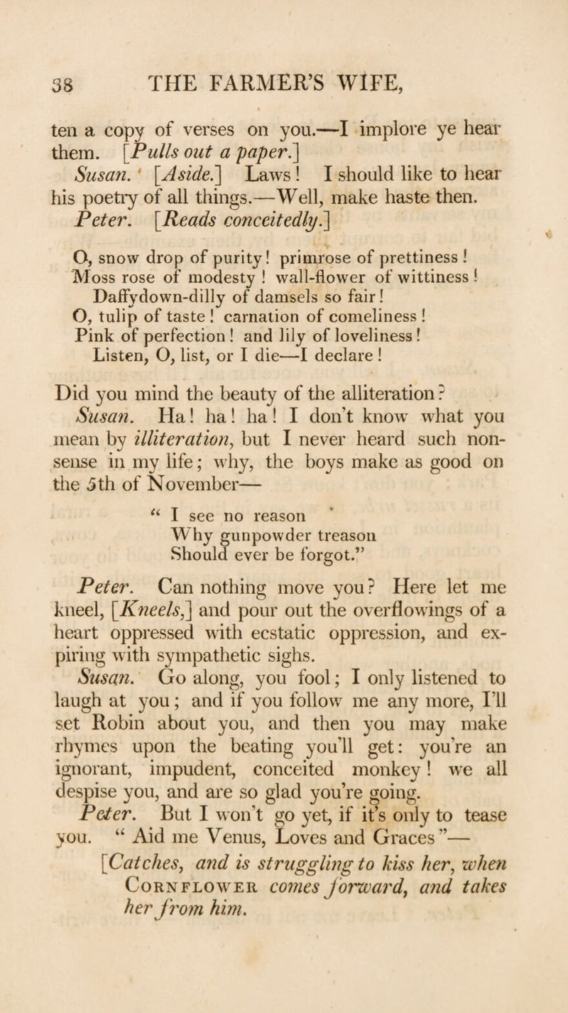ten a copy of verses on you.—I implore ye hear them. [Pulls out a paper Susan. * [Aside.’] Laws! I should like to hear his poetry of all things.—Well, make haste then. Peter. [Reads conceitedly^ O, snow drop of purity! primrose of prettiness ! Moss rose of modesty ! wall-flower of wittiness 1 Dafiydown-dilly of damsels so fair! O, tulip of taste ! carnation of comeliness ! Pink of perfection ! and lily of loveliness! Listen, O, list, or I die—I declare ! Did you mind the beauty of the alliteration ? Susan. Ha! ha! ha! I don’t know what you mean by illiteration^ but I never heard such non¬ sense in my life; why, the boys make as good on the 3 th of November— I see no reason W hy gunpowder treason Should ever be forgot.” Peter. Can nothing move you? Here let me kneel, [K7ieels^ and pour out the overflowings of a heart oppressed with ecstatic oppression, and ex¬ piring with sympathetic sighs. Susan.' Go along, you fool; I only listened to laugh at you; and if you follow me any more. I’ll set Robin about you, and then you may make rhymes upon the beating you’ll get: you’re an ignorant, impudent, conceited monkey! we all despise you, and are so glad you’re going. Peter. But I won’t go yet, if it’s only to tease you. “ Aid me Venus, Loves and Graces”— [Catches, and is struggling to kiss her, when Cornflower comes forward, and takes her from him.