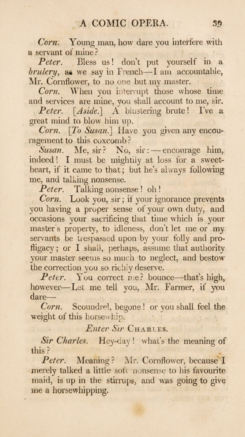 Corn. Young man, how dare you interfere with a servant of mine ? Peter. , Bless us! don’t put yourself in a brulery^ a* we say in French—I am accountable, Mr. Cornflower, to no one but my master. Corn. When you interrupt those whose time and services are mine, you shall account to me, sir. Peter. [Aside^ A blustering brute 1 I’ve a great mind to blow him up. Co7'n. \To Susan?^ Have you given any encou¬ ragement to this coxcomb ? Susan. Me, sir? No, sir:~encourage him, indeed! I must be mightily at loss for a sweet¬ heart, if it came to that; but he’s always following me, and talking nonsense. Peter. Talking nonsense ! oh ! Corn. Look you, sir; if your ignorance prevents you having a proper sense of your own duty, and occasions your sacrificing that time which is your master's property, to idleness, don’t let me or my servants be trespassed upon by your folly and pro¬ fligacy; or I shall, perhaps, assume that authority your master seems so much to neglect, and bestow the correction you so richly deserve. Peter. You correct rue? bounce—that’s high, however—Let me tell you, Mr. Farmer, if you dare— Corn. Scoundrel, begone ! or you shall feel the weight of this horsewhip. Enter Sir Charles. Sir Charles. Hey-day ! what’s the meaning of this ? Peter. Meaning ? Mr. Cornflower, because I merely talked a little soft nonsense to his favourite ihaid, is up in the stirrups, and was going to give me a horsewhipping.