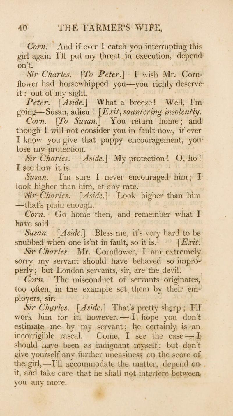 Corn. And if ever I catch you interrupting this girl again I’ll put my threat in execution, depend on’t. Sir Charles. \To Peter^ I wish Mr. Corn¬ flower had horsewdiipped you—you richly deserve- it: out of my sight. Peter. [Asidel] What a breeze! Well, Fm going—Susan, adieu 1 [Ejeit, sauntering insolently. Corn. \To Susan^ You return home; and though I will not consider you in fault now, if ever I know you give that puppy encouragement, you- lose my protection. Sir Charles. \_Aside.'\ My protection ! ,0, ho 1 I see ho^v it is. Susan. I’m sure I never encouraged him; I look higher than him, at any rate. Sir Charles. [Aside.y Look higher than him —that’s plain enough. Cor72. * Go home then, and remember wdiat I have said. Susan. l^Asidel] Bless me, it’s very hard to be snubbed when one is’nt in fault, so it is. [^Eidt. Sir Charles. IMr. Cornflow^er, I am extremely sorry my servant should have behaved so impro-- perly; but London servants, sir, are the devil. Corn. The misconduct of servants originates, too pften, in the example set, them by their em¬ ployers, sir. Sir Chaides. [^Aside.^ That's pretty shgirp ;. Flf wnrk him for it, however, — I hope you don't estimate me by my servant; he certainly is an incorrigible rascal. Come, I see the case — 1 should have been as indignant myself; but don’t give yourself any further uneasiness on the score of the, girl,—I’ll accommodate the matter, depend on- it, and take care that he shall not interfere between/ you any more.