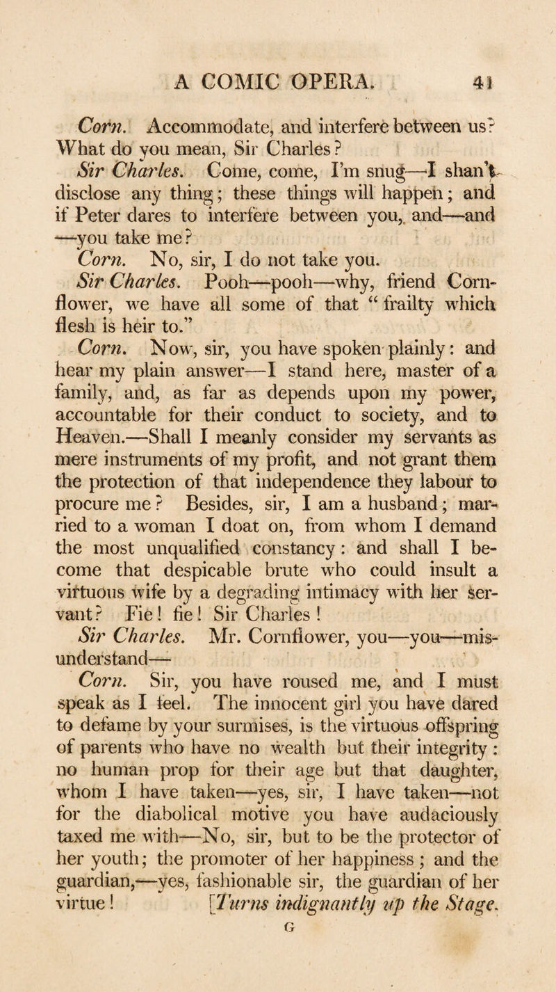 Corn. Accommodate, and interfere between us? What do you mean, Sir Charles ? Sir Charles. Come, come. I’m snu^—^I shanV disclose any thing; these things will happeh; and if Peter dares to interfere between you,, and—and —you take me ? Corn. No, sir, I do not take you. Sir Charles. Pooh-pooh—why, friend Corn¬ flower, we have all some of that ‘‘ frailty w^hich flesh is heir to.” Corn. Now, sir, you have spoken-plainly: and hear my plain answer—I stand here, master of a family, and, as far as depends upon my powder, accountable for their conduct to society, and to Heaven.—Shall I meanly consider my servants as mere instruments of my profit, and not grant theni the protection of that independence they labour to procure me ? Besides, sir, I am a husband; mar¬ ried to a woman I doat on, from whom I demand the most unqualified constancy : and shall I be¬ come that despicable brute who could insult a virtuous wife by a degrading intimacy with her ser¬ vant ? Fie ! fie! Sir Cliaries ! Sir Charles. Mr. Cornflower, you—you—mis¬ understand— Corn. Sir, you have roused me, and I must speak as I leel. The innocent girl you have dared to defame by your surmises, is the virtuous offspring of parents who have no wealth but their integrity ; no human prop for their age but that daughter, w'hom I have taken—yes, sir, I have taken—not for the diabolical motive you have audaciously taxed me with—No, sir, but to be the protector of her youth; the promoter of her happiness ; and the guardian,-—yes, fashionable sir, the guardian of her virtue! \Turns indignantly up the Stage.