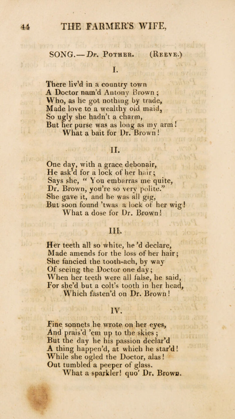 \ SONG.— Dr. Pother. (Reeve.) I. There liv’d in a country town A Doctor nam’d Antony Brown ; Who, as he got nothing by trade, Made love to a wealthy old maid, So ugly she hadn’t a charm. But her purse was as long as my arm! What a bait for Dr. Brown! II. One day, with a grace debonair. He ask’d for a lock of her hair; Says she, You embarras me quite, Dr. Brown, you’re so very polite.” She gave it, and he was all gig, But soon found ’twas a lock of her wig! What a dose for Dr. Brown! III. Her teeth all so white, he’d declare. Made amends for the loss of her hair; She fancied the tooth-ach, by way Of seeing the Doctor one day; When her teeth were all false, he said. For she’d but a colt’s tooth in her head, Which fasten’d on Dr. Brown I IV. Fine sonnets he wrote on her eyes. And prais’d ’em up to the skies; But the day he his passion declar’d A thing happen’d, at which he star’d! While she ogled the Doctor, alas! Out tumbled a peeper of glass. What a sparkler! quo’ Dr. Brown. I