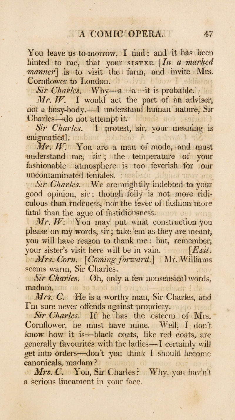 You leave us to-morrow, I find; and it has been hinted to me, that your sister [In a marked manner^ is to visit the. farm, and invite Mrs. Cornflower to London. Sir Charles, Why—a—a—it is probable. Mr. JV. I would act the part of an adviser, not a busy-body.—I understand human nature, Sir Charles—^do not attempt it. Sir Charles. I protest, sir, your meaning is enigmaticdl. Mr. JV. You are a man of mode, and must understand me, sir; the temperature of your fashionable atmosphere is too feverish for our uncontaminated females. : Sir Charles. We are mightily indebted to your good opinion, sir; though folly is not more ridi¬ culous than rudeness, nor the fever of fashion more fatal than the ague of fastidiousness. Mr. JV. You may put what construction you please on my words, sir; take ’em as they are meant, you will have reason to thank me: but, remember, your sister’s visit here will be in vain. [EVit. Mrs. Corn. [Comingforward^ ]\Ir. Williams seems warm. Sir Charles. Sir Charles. Oh, only a few nonsensical words, madam. Mrs. C. He is a worthy man, Sir Charles, and I’m sure never offends against propriety. Sir Charles. If he has the esteem of Mrs, Cornflower, he must have mine. Well, I don’t know how it is—black coats, like red coats, are generally favourites with the ladies—I certainly will get into orders—don’t you think I should become canonicals, madam? Mrs. C. You, Sir Chai^les? Why, you hav’ifi a serious lineament in your face, «‘