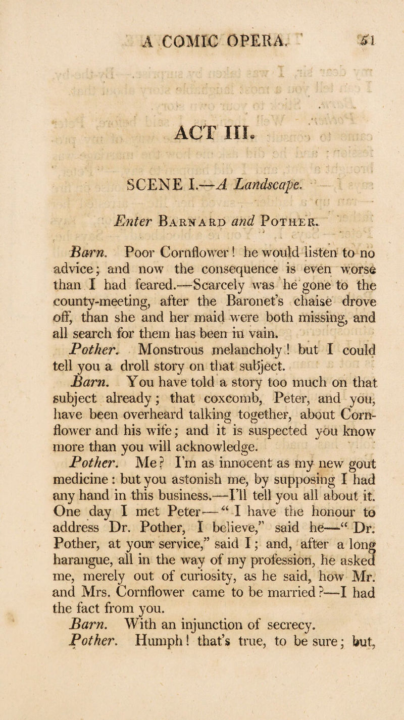 ACT III SCENE 1.—A Landscape. ■ Enter Barnard ^nd Pother. i Barn, Poor Cornflower! he would listen to no advice; and now the consequence is even worse than I had feared.—Scarcely was he'gone to the county-meeting, after the Baronet’s chaise drove off, than she and her maid were both missing, and all search for them has been in vain. Pother. Monstrous melancholy ! but I could tell you a droll story on that subject. Barn. You have told a story too much on that subject already; that coxcomb, Peter, and you, have been overheard talking together, about Corn¬ flower and his wife; and it is suspected you know more than you will acknowledge. Pother. Me ? I’m as innocent as my new gout medicine: but you astonish me, by supposing I had any hand in this business.—I’ll tell you all about it. One day I met Peter—^‘ -I have the honour to address Dr. Pother, I believe,” said he—Dr. Pother, at yom* service,” said I; and, after a long harangue, all in the way of my profession, he asked me, merely out of curiosity, as he said, how Mr. and Mrs. Cornflower came to be married ?—I had the fact from you. Barn. With an injunction of secrecy. Pother. Humph! that’s true, to be sure; but,
