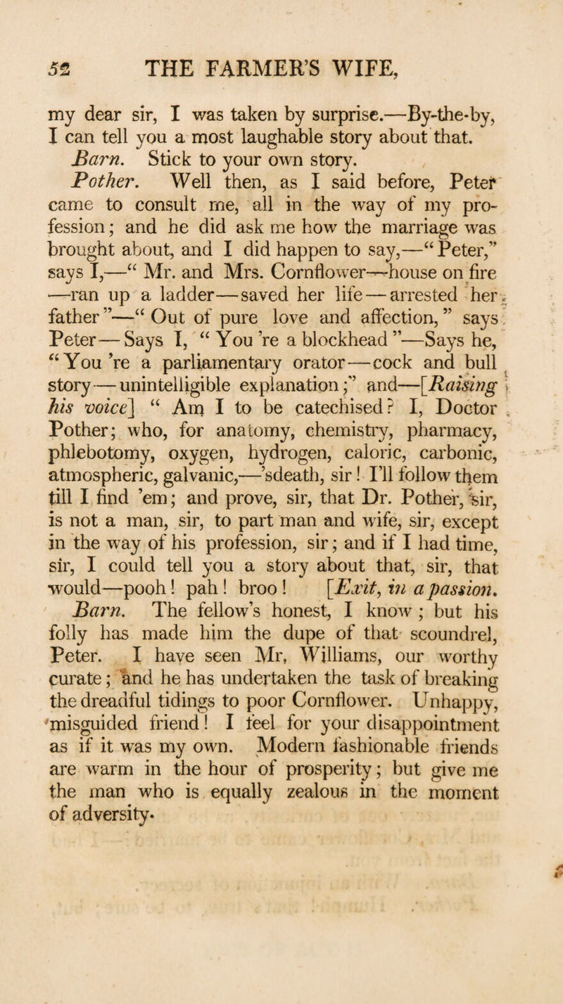 my dear sir, I v/as taken by surprise.—By-the-by, I can tell you a most laughable story about that. Barn, Stick to your own story. Pother, Well then, as I said before, Peter came to consult me, all in the way of my pro¬ fession ; and he did ask me how the marriage was brought about, and I did happen to say,—Peter,” says I,—Mr. and Mrs. Cornflower-Chouse on fire —ran up a ladder—saved her life — arrested her* father”—‘‘Out of pure love and affection,” says, Peter—Says I, “ You ’re a blockhead ”—Says he, ‘‘You’re a parliamentary orator—cock and bull ^ story—unintelligible explanation;” and—[Raising ] his voiced “ Am I to be catechised? I, Doctor , Pother; who, for anatomy, chemistry, pharmacy, phlebotomy, oxygen, hydrogen, caloric, carbonic, atmospheric, galvanic,—’sdeath, sir! I’ll follow them till I find ’em; and prove, sir, that Dr. Pother, ^ir, is not a man, sir, to part man and wife, sir, except in the way of his profession, sir; and if I had time, sir, I could tell you a story about that, sir, that would—pooh! pah! broo ! [Eiit, in a passion. Barn. The fellow’s honest, I know ; but his folly has made him the dupe of that scoundrel, Peter. I have seen Mr, Williams, our worthy curate; krid he has undertaken the task of breaking the dreadful tidings to poor Cornflower. Unhappy, 'misguided friend! I feel for your disappointment as if it was my own. Modern fashionable friends are warm in the hour of prosperity; but give me the man who is equally zealous in the moment of adversity.