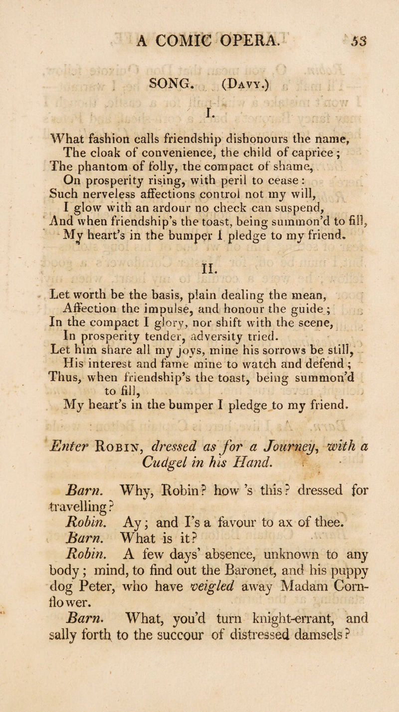 SONG. (Davy.) ft I. What fashion calls friendship dishonours the name, The cloak of convenience, the child of caprice ; The phantom of folly, the compact of shame. On prosperity rising, with peril to cease: Such nerveless affections control not my will, I glow with an ardour no check can suspend, And when friendship’s the toast, being summon’d to fill, - My heart’s in the bumper 1 pledge to my friend. II. Let worth be the basis, plain dealing the mean, Affection the impulse, and honour the guide ; In the compact I glory, nor shift with the scene, In prosperity tender, adversity tried. Let him share all my joys, mine his sorrows be still, His interest and fame mine to watch and defend; ■ Thus, when friendship’s the toast, being summon’d to fill. My heart’s in the bumper I pledge to my friend. Enter Robin, dressed as for a Journey^ with a Cudgel in his Hand. Earn. Why, Robin? how’s this? dressed for travelling ? Robin. Ay; and I’s a favour to ax of thee. Barn. What is it ? Robin. A few days’ absence, unknown to any body; mind, to find out the Baronet, and his puppy dog Peter, who have migled aw^ay Madam Corn- fiower. Barn. What, you’d turn knight-errant, and sally forth to the succour of distressed damsels ?