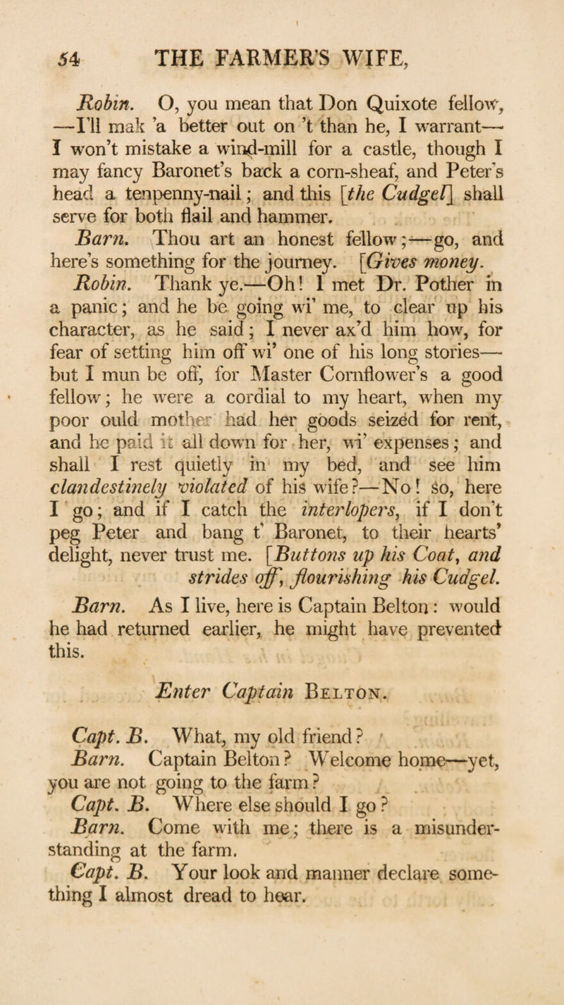 Robin. O, you mean that Don Quixote fellou', —I’ll mak a better out on’t than he, I warrant— I won’t mistake a win^-mill for a castle, though I may fancy Baronet’s back a corn-sheaf, and Peter’s head a tenpenny-nail; and this \the Cudgel] shall serve for both flail and hammer. Barn. (Thou art an honest fellow;-—go, and here’s something for the journey. [Gives money. Robin. Thank ye.—Oh 1 1 met Dr. Pother in a panic; and he be going wi’ me, to clear up his character, as he said; I never ax’d him how, for fear of setting him off wi’ one of his long stories— but I mun be off', for IMaster Cornflower’s a good fellow; he were a cordial to my heart, when my poor ould mother had her goods seized for rent, and he paid it all down for her, wi’ expenses; and shall I rest quietly in my bed, and see him clandestinely violated of his wife?—No! So, here I go; and if I catch the interlopers, if I don’t peg Peter and bang t’ Baronet, to their hearts’ delight, never trust me. [Buttons up his Coat, and strides off, flourishing his Cudgel. Barn. As I live, here is Captain Belton: would he had returned earlier, he might have prevented this. Enter Captain Belton. Capt. B. What, my old friend? ' Barn. Captain Belton ? Welcome home—yet, you are not going to the farm ? Capt. B. Where else should I go ? Barn. Come with me; there is a misunder¬ standing at the farm. Capt. B. Your look and manner declare some¬ thing I almost dread to hear.