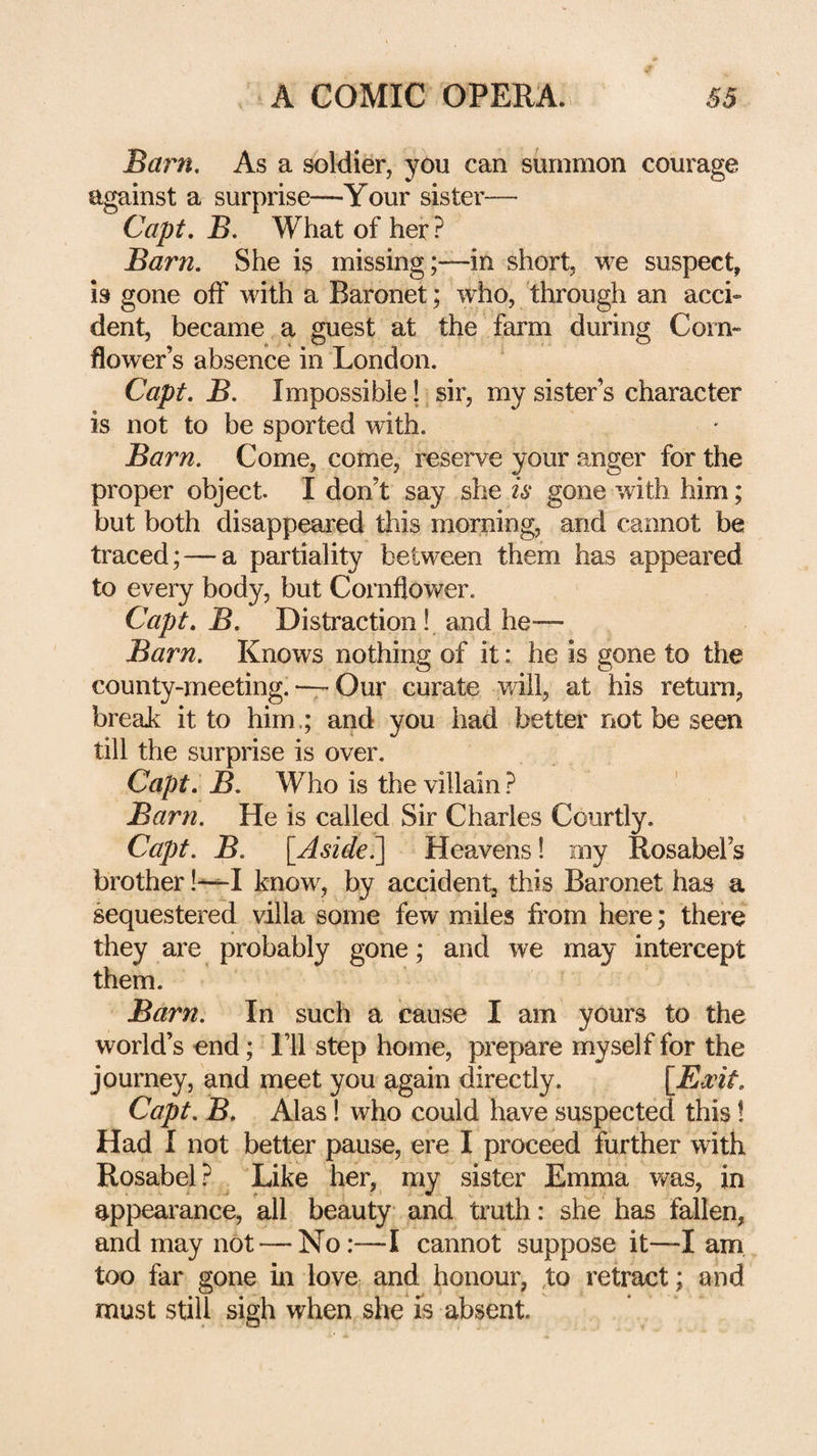 Baim, As a soldier, you can summon courage against a surprise—Your sister— Capt. B. What of her? Barn. She is missing;—in short, we suspect, is gone off with a Baronet; who, through an acci» dent, became a guest at the farm during Corn¬ flower’s absence in London. Capt, B. Impossible! sir, my sister’s character is not to be sported with. Barn. Come, come, reserve your anger for the proper object. I don’t say she is gone with him; but both disappeared this morning, and cannot be traced; — a partiality between them has appeared to every body, but Cornflower. Capt. B. Distraction! and he— Barn. Knows nothing of it: he is gone to the county-meeting. — Our curate v/ill, at his retuiii, breaJi it to him.; and you had better not be seen till the surprise is over. Capt. B. Who is the villain ? Barn. He is called Sir Charles Courtly. Capt. B. [Aside^ Heavens! my Rosabel’s brother know, by accident, this Baronet has a sequestered villa some few miles from here; there they are probably gone; and we may intercept them. Barn. In such a cause I am yours to the world’s end; I’ll step home, prepare myself for the journey, and meet you again directly. [Ewit. Capt. B. Alas! who could have suspected this! Had I not better pause, ere I proceed further with Rosabel? Like her, my sister Emma was, in appearance, all beauty and truth: she has fallen, and may not — No:—I cannot suppose it—I am too far gone in love and honour, ,to retract; and must stilj sigh when she is absent.