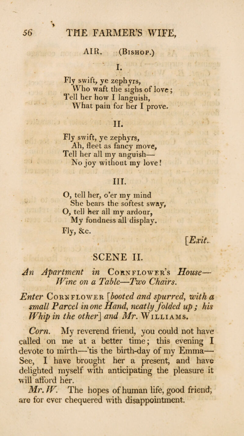 AIR, -(Bishop.) ' I. ; Fly swift, ye zephyrs, Who waft the sighs of love; Tell her how I languish, What pain for her I prove. • IL Fly swift, ye zephyrs. Ah, fleet as fancy move, Tell her all my anguish— ' ^ No joy without my love! III. O, tell her, o’er my mind She bears the softest sway, O, tell her all my ardour, My fondness all display. Fly, &c. SCENE IL Jn Apartment in Cornflower’s House— JVine on a Table—Two Chairs, Enter Cornflower [booted and spurred, with a small Parcel in one Hand, neatly folded up ; his Whip in the other\ and Mr, Williams. Corn, My reverend friend, you could not have called on me at a better time; this eyening I devote to mirth—’tis the birth-day of my Emma— See, I have brought her a present, and have delighted myself with anticipating the pleasure it will afford her. Mr, JV, The hopes of human life, good friend, are for ever chequered with disappointment.